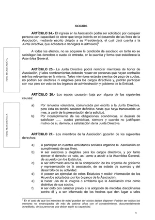 FirmaSECRETARIO/AFirmaPRESIDENTE/A
SOCIOS
ARTÍCULO 24.- El ingreso en la Asociación podrá ser solicitado por cualquier
persona con capacidad de obrar que tenga interés en el desarrollo de las fines de la
Asociación, mediante escrito dirigido a su Presidente/a, el cual dará cuenta a la
Junta Directiva, que accederá o denegará la admisión.9
A todos los efectos, no se adquiere la condición de asociado en tanto no se
satisfagan los derechos o cuota de entrada, en la cuantía y forma que establezca la
Asamblea General.
ARTÍCULO 25.- La Junta Directiva podrá nombrar miembros de honor de
Asociación, y tales nombramientos deberán recaer en personas que hayan contraído
méritos relevantes en la misma. Tales miembros estarán exentos de pago de cuotas,
no podrán ser electores ni elegibles para los cargos directivos y, podrán participar
con voz pero sin voto de los órganos de administración y gobierno de la Entidad.
ARTÍCULO 26.- Los socios causarán baja por alguna de las siguientes
causas:
a) Por renuncia voluntaria, comunicada por escrito a la Junta Directiva,
pero ésta no tendrá carácter definitivo hasta que haya transcurrido un
mes, a partir de la presentación de la solicitud.
b) Por incumplimiento de las obligaciones económicas, si dejaran de
satisfacer ….. cuotas periódicas, siempre y cuando no justifiquen
motivo de su demora, a satisfacción de la Junta Directiva.
ARTÍCULO 27.- Los miembros de la Asociación gozarán de los siguientes
derechos:
a) A participar en cuantas actividades sociales organice la Asociación en
cumplimiento de sus fines.
b) A ser electores y elegibles para los cargos directivos, y por tanto
ejercer el derecho de voto, así como a asistir a la Asamblea General,
de acuerdo con los Estatutos.
c) A ser informado acerca de la composición de los órganos de gobierno
y representación de la asociación, de su estado de cuentas y del
desarrollo de su actividad.
d) A poseer un ejemplar de estos Estatutos y recibir información de los
Acuerdos adoptados por los órganos de la Asociación.
e) A hacer uso de la insignia o emblema que la Asociación cree como
distintivo de sus socios.
f) A ser oído con carácter previo a la adopción de medidas disciplinarias
contra él y a ser informado de los hechos que den lugar a tales
9
En el caso de que los menores de edad puedan ser socios deben disponer: Podrán ser socios los
menores no emancipados de más de catorce años con el consentimiento, documentalmente
acreditado, de las personas que deban suplir su capacidad.
6
 
