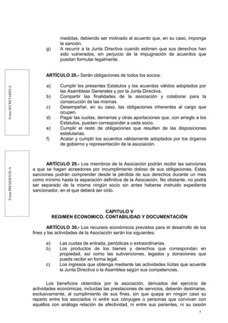 FirmaSECRETARIO/AFirmaPRESIDENTE/A
medidas, debiendo ser motivado el acuerdo que, en su caso, imponga
la sanción.
g) A recurrir a la Junta Directiva cuando estimen que sus derechos han
sido vulnerados, sin perjuicio de la impugnación de acuerdos que
puedan formular legalmente.
ARTÍCULO 28.- Serán obligaciones de todos los socios:
a) Cumplir los presentes Estatutos y los acuerdos válidos adoptados por
las Asambleas Generales y por la Junta Directiva.
b) Compartir las finalidades de la asociación y colaborar para la
consecución de las mismas.
c) Desempeñar, en su caso, las obligaciones inherentes al cargo que
ocupen.
d) Pagar las cuotas, derramas y otras aportaciones que, con arreglo a los
Estatutos, puedan corresponder a cada socio.
e) Cumplir el resto de obligaciones que resulten de las disposiciones
estatutarias.
f) Acatar y cumplir los acuerdos válidamente adoptados por los órganos
de gobierno y representación de la asociación.
ARTÍCULO 29.- Los miembros de la Asociación podrán recibir las sanciones
a que se hagan acreedores por incumplimiento doloso de sus obligaciones. Estas
sanciones podrán comprender desde la pérdida de sus derechos durante un mes
como mínimo hasta la separación definitiva de la Asociación. No obstante, no podrá
ser separado de la misma ningún socio sin antes haberse instruido expediente
sancionador, en el que deberá ser oído.
CAPITULO V
REGIMEN ECONOMICO, CONTABILIDAD Y DOCUMENTACIÓN
ARTÍCULO 30.- Los recursos económicos previstos para el desarrollo de los
fines y las actividades de la Asociación serán los siguientes:
a) Las cuotas de entrada, periódicas o extraordinarias.
b) Los productos de los bienes y derechos que correspondan en
propiedad, así como las subvenciones, legados y donaciones que
pueda recibir en forma legal.
c) Los ingresos que obtenga mediante las actividades lícitas que acuerde
la Junta Directiva o la Asamblea según sus competencias.
Los beneficios obtenidos por la asociación, derivados del ejercicio de
actividades económicas, incluidas las prestaciones de servicios, deberán destinarse,
exclusivamente, al cumplimiento de sus fines, sin que quepa en ningún caso su
reparto entre los asociados ni entre sus cónyuges o personas que convivan con
aquéllos con análoga relación de afectividad, ni entre sus parientes, ni su cesión
7
 