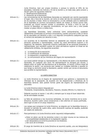 ___________________________________________________________________________________
Estatutos Asociación de Docentes Jubilados del País Vasco (Noviembre 2017)
Pág 3
Junta Directiva, bien por propia iniciativa, o porque lo solicite el 20% de los
asociados, indicando los motivos y fin de la reunión y, en todo caso, para conocer y
decidir sobre las siguientes materias:
a) Modificaciones Estatutarias.
b) Disolución de la Asociación.
Artículo 11.- Las convocatorias de las Asambleas Generales se realizarán por escrito expresando
el lugar, día y hora de la reunión, así como el orden del día con expresión concreta
de los asuntos a tratar. Entre la convocatoria y el día señalado para la celebración
de la Asamblea en primera convocatoria habrán de mediar al menos quince días,
pudiendo así mismo hacerse constar si procediera, la fecha y hora en que se
reunirá la Asamblea en segunda convocatoria, sin que entre una y otra pueda
mediar un plazo inferior a media hora.
Las Asambleas Generales, tanto ordinarias como extraordinarias, quedarán
válidamente constituidas en primera convocatoria, cuando concurran a ella un tercio
de los asociados con derecho a voto, y en segunda convocatoria cualquiera que sea
el número de asociados con derecho a voto.
Artículo 12.- Los acuerdos de la Asamblea General se adoptarán por mayoría simple de las
personas presentes o representadas, cuando los votos afirmativos superen a los
negativos. No obstante, requerirán mayoría cualificada de las personas presentes o
representadas, que resultará cuando los votos afirmativos superen la mitad de los
válidamente emitidos, los siguientes acuerdos:
a) La disolución de la asociación.
b) La modificación de estatutos
c) La disposición o enajenación de bienes.
d) La remuneración de los miembros del órgano de representación.
Artículo 13.- Los socios podrán otorgar su representación, a los efectos de asistir a las Asambleas
Generales, en cualquier otro socio Tal representación se otorgará por escrito, y
deberá obrar en poder del Secretario/a de la Asamblea, al menos 1/2hora antes de
celebrarse la sesión. Los socios/as que residan en ciudades distintas a aquélla en
que tenga su domicilio social la Asociación, podrán remitir por correo el documento
que acredite la representación.
LA JUNTA DIRECTIVA
Artículo 14.- La Junta Directiva es el órgano de representación que gestiona y representa los
intereses de la asociación, de acuerdo con las disposiciones y directivas de la
Asamblea General. Sólo podrán formar parte del órgano de representación los
asociados.
La Junta Directiva estará integrada por:
Presidente, Vicepresidente, Secretario, Tesorero, Vocales (Mínimo 3 y máximo 5)
Deberán reunirse al menos 1 vez año y siempre que lo exija el buen desarrollo
de las actividades sociales.
Artículo 15.- La falta de asistencia a las reuniones señaladas, de los/as miembros de la Junta
Directiva, durante cuatro veces consecutivas o seis alternas sin causa justificada,
dará lugar al cese en el cargo respectivo.
Artículo 16.- Los cargos que componen la Junta Directiva, se elegirán por la Asamblea General y
durarán un período de cuatro años, salvo revocación expresa de aquélla, pudiendo
ser objeto de reelección.
Artículo 17.- Para pertenecer a la Junta Directiva serán requisitos indispensables:
a) Estar en pleno uso de los derechos civiles y no estar incurso en los motivos de
incompatibilidad establecidos en la legislación vigente.
b) Ser designado/a en la forma prevista en los Estatutos.
c) Ser socio de la Entidad.
Artículo 18.- El cargo de miembro de la Junta Directiva se asumirá cuando, una vez designado/a
 