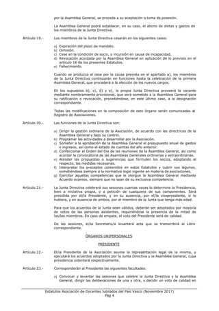 ___________________________________________________________________________________
Estatutos Asociación de Docentes Jubilados del País Vasco (Noviembre 2017)
Pág 4
por la Asamblea General, se proceda a su aceptación o toma de posesión.
La Asamblea General podrá establecer, en su caso, el abono de dietas y gastos de
los miembros de la Junta Directiva.
Artículo 19.- Los miembros de la Junta Directiva cesarán en los siguientes casos:
a) Expiración del plazo de mandato.
b) Dimisión.
c) Cese en la condición de socio, o incursión en causa de incapacidad.
d) Revocación acordada por la Asamblea General en aplicación de lo previsto en el
artículo 16 de los presentes Estatutos.
e) Fallecimiento.
Cuando se produzca el cese por la causa prevista en el apartado a), los miembros
de la Junta Directiva continuarán en funciones hasta la celebración de la primera
Asamblea General, que procederá a la elección de los nuevos cargos.
En los supuestos b), c), d) y e), la propia Junta Directiva proveerá la vacante
mediante nombramiento provisional, que será sometido a la Asamblea General para
su ratificación o revocación, procediéndose, en este último caso, a la designación
correspondiente.
Todas las modificaciones en la composición de este órgano serán comunicadas al
Registro de Asociaciones.
Artículo 20.- Las funciones de la Junta Directiva son:
a) Dirigir la gestión ordinaria de la Asociación, de acuerdo con las directrices de la
Asamblea General y bajo su control.
b) Programar las actividades a desarrollar por la Asociación.
c) Someter a la aprobación de la Asamblea General el presupuesto anual de gastos
e ingresos, así como el estado de cuentas del año anterior.
d) Confeccionar el Orden del Día de las reuniones de la Asamblea General, así como
acordar la convocatoria de las Asambleas Generales ordinarias y extraordinarias.
e) Atender las propuestas o sugerencias que formulen los socios, adoptando al
respecto, las medidas necesarias.
f) Interpretar los preceptos contenidos en estos Estatutos y cubrir sus lagunas,
sometiéndose siempre a la normativa legal vigente en materia de asociaciones.
g) Ejercitar aquellas competencias que le otorgue la Asamblea General mediante
Acuerdo expreso, siempre que no sean de su exclusiva competencia.
Artículo 21.- La Junta Directiva celebrará sus sesiones cuantas veces lo determine la Presidencia,
bien a iniciativa propia, o a petición de cualquiera de sus componentes. Será
presidida por el/la Presidente, y en su ausencia, por el/la vicepresidente, si lo
hubiera, y en ausencia de ambos, por el miembro de la Junta que tenga más edad.
Para que los acuerdos de la Junta sean válidos, deberán ser adoptados por mayoría
de votos de las personas asistentes, requiriéndose la presencia de la mitad de
los/las miembros. En caso de empate, el voto del Presidente será de calidad.
De las sesiones, el/la Secretario/a levantará acta que se transcribirá al Libro
correspondiente.
ÓRGANOS UNIPERSONALES
PRESIDENTE
Artículo 22.- El/la Presidente de la Asociación asume la representación legal de la misma, y
ejecutará los acuerdos adoptados por la Junta Directiva y la Asamblea General, cuya
presidencia ostentará respectivamente.
Artículo 23.- Corresponderán al Presidente las siguientes facultades:
a) Convocar y levantar las sesiones que celebre la Junta Directiva y la Asamblea
General, dirigir las deliberaciones de una y otra, y decidir un voto de calidad en
 