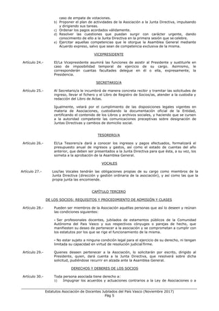 ___________________________________________________________________________________
Estatutos Asociación de Docentes Jubilados del País Vasco (Noviembre 2017)
Pág 5
caso de empate de votaciones.
b) Proponer el plan de actividades de la Asociación a la Junta Directiva, impulsando
y dirigiendo sus tareas.
c) Ordenar los pagos acordados válidamente.
d) Resolver las cuestiones que puedan surgir con carácter urgente, dando
conocimiento de ello a la Junta Directiva en la primera sesión que se celebre.
e) Ejercitar aquellas competencias que le otorgue la Asamblea General mediante
Acuerdo expreso, salvo que sean de competencia exclusiva de la misma.
VICEPRESIDENTE
Artículo 24.- El/La Vicepresidente asumirá las funciones de asistir al Presidente y sustituirle en
caso de imposibilidad temporal de ejercicio de su cargo. Asimismo, le
corresponderán cuantas facultades delegue en él o ella, expresamente, la
Presidencia.
SECRETARIO/A
Artículo 25.- Al Secretario/a le incumbirá de manera concreta recibir y tramitar las solicitudes de
ingreso, llevar el fichero y el Libro de Registro de Socios/as, atender a la custodia y
redacción del Libro de Actas.
Igualmente, velará por el cumplimiento de las disposiciones legales vigentes en
materia de Asociaciones, custodiando la documentación oficial de la Entidad,
certificando el contenido de los Libros y archivos sociales, y haciendo que se cursen
a la autoridad competente las comunicaciones preceptivas sobre designación de
Juntas Directivas y cambios de domicilio social.
TESORERO/A
Artículo 26.- El/La Tesorero/a dará a conocer los ingresos y pagos efectuados, formalizará el
presupuesto anual de ingresos y gastos, así como el estado de cuentas del año
anterior, que deben ser presentados a la Junta Directiva para que ésta, a su vez, los
someta a la aprobación de la Asamblea General.
VOCALES
Artículo 27.- Los/las Vocales tendrán las obligaciones propias de su cargo como miembros de la
Junta Directiva (dirección y gestión ordinaria de la asociación), y así como las que la
propia junta las encomiende.
CAPÍTULO TERCERO
DE LOS SOCIOS: REQUISITOS Y PROCEDIMIENTO DE ADMISIÓN Y CLASES
Artículo 28.- Pueden ser miembros de la Asociación aquéllas personas que así lo deseen y reúnan
las condiciones siguientes:
- Ser profesionales docentes, jubilados de estamentos públicos de la Comunidad
Autónoma del Pais Vasco y sus respectivos cónyuges o parejas de hecho, que
manifiesten su deseo de pertenecer a la asociación y se comprometan a cumplir con
los estatutos por los que se rige el funcionamiento de la misma.
- No estar sujeto a ninguna condición legal para el ejercicio de su derecho, ni tengan
limitada su capacidad en virtud de resolución judicial firme.
Artículo 29.- Quienes deseen pertenecer a la Asociación, lo solicitarán por escrito, dirigido al
Presidente, quien, dará cuenta a la Junta Directiva, que resolverá sobre dicha
solicitud, pudiéndose recurrir en alzada ante la Asamblea General.
DERECHOS Y DEBERES DE LOS SOCIOS
Artículo 30.- Toda persona asociada tiene derecho a:
1) Impugnar los acuerdos y actuaciones contrarios a la Ley de Asociaciones o a
 
