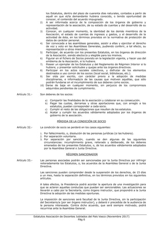 ___________________________________________________________________________________
Estatutos Asociación de Docentes Jubilados del País Vasco (Noviembre 2017)
Pág 6
los Estatutos, dentro del plazo de cuarenta días naturales, contados a partir de
aquél en que el/la demandante hubiera conocido, o tenido oportunidad de
conocer, el contenido del acuerdo impugnado.
2) A ser informada acerca de la composición de los órganos de gobierno y
representación de la asociación, de su estado de cuentas y del desarrollo de su
actividad.
3) Conocer, en cualquier momento, la identidad de los demás miembros de la
Asociación, el estado de cuentas de ingresos y gastos, y el desarrollo de la
actividad de ésta, en los términos previstos en la normativa de protección de
datos de carácter personal.
4) Ser convocada a las asambleas generales, asistir a ellas y ejercitar el derecho
de voz y voto en las Asambleas Generales, pudiendo conferir, a tal efecto, su
representación a otros miembros.
5) Participar, de acuerdo con los presentes Estatutos, en los órganos de dirección
de la Asociación, siendo elector/a y elegible para los mismos.
6) Figurar en el fichero de Socios previsto en la legislación vigente, y hacer uso del
emblema de la Asociación, si lo hubiere.
7) Poseer un ejemplar de los Estatutos y del Reglamento de Régimen Interior si lo
hubiere, y presentar solicitudes y quejas ante los órganos directivos.
8) Participar en los actos sociales colectivos, y disfrutar de los elementos
destinados a uso común de los socios (local social, bibliotecas, etc.).
9) Ser oída por escrito, con carácter previo a la adopción de medidas
disciplinarias, e informado/a de las causas que motiven aquéllas, que sólo
podrán fundarse en el incumplimiento de sus deberes como socios.
10) Darse de baja en cualquier momento, sin perjuicio de los compromisos
adquiridos pendientes de cumplimiento.
Artículo 31.- Son deberes de los socios:
a) Compartir las finalidades de la asociación y colaborar en su consecución.
b) Pagar las cuotas, derramas y otras aportaciones que, con arreglo a los
estatutos, puedan corresponder a cada socio.
c) Cumplir el resto de las obligaciones que resulten de los estatutos.
d) Acatar y cumplir los acuerdos válidamente adoptados por los órganos de
gobierno de la asociación.
PÉRDIDA DE LA CONDICIÓN DE SOCIO
Artículo 32.- La condición de socio se perderá en los casos siguientes:
1. Por fallecimiento, o, disolución de las personas jurídicas (si las hubiera).
2. Por separación voluntaria.
3. Por separación por sanción, cuando se den algunas de las siguientes
circunstancias: incumplimiento grave, reiterado y deliberado, de los deberes
emanados de los presentes Estatutos, o, de los acuerdos válidamente adoptados
por la Asamblea General o Junta Directiva.
RÉGIMEN SANCIONADOR
Artículo 33.- Las personas asociadas podrán ser sancionadas por la Junta Directiva por infringir
reiteradamente los Estatutos, o, los acuerdos de la Asamblea General o de la Junta
Directiva.
Las sanciones pueden comprender desde la suspensión de los derechos, de 15 días
a un mes, hasta la separación definitiva, en los términos previstos en los siguientes
artículos.
A tales efectos, la Presidencia podrá acordar la apertura de una investigación para
que se aclaren aquellas conductas que puedan ser sancionables. Las actuaciones se
llevarán a cabo por la Secretaría, como órgano instructor, que propondrá a la Junta
Directiva la adopción de las medidas oportunas.
La imposición de sanciones será facultad de la Junta Directiva, sin la participación
del Secretario/a (por ser órgano instructor), y deberá ir precedida de la audiencia de
la persona interesada. Contra dicho acuerdo, que será siempre motivado, podrá
recurrirse ante la Asamblea General.
 