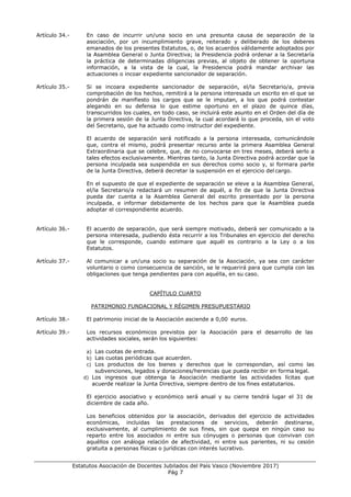 ___________________________________________________________________________________
Estatutos Asociación de Docentes Jubilados del País Vasco (Noviembre 2017)
Pág 7
Artículo 34.- En caso de incurrir un/una socio en una presunta causa de separación de la
asociación, por un incumplimiento grave, reiterado y deliberado de los deberes
emanados de los presentes Estatutos, o, de los acuerdos válidamente adoptados por
la Asamblea General o Junta Directiva; la Presidencia podrá ordenar a la Secretaría
la práctica de determinadas diligencias previas, al objeto de obtener la oportuna
información, a la vista de la cual, la Presidencia podrá mandar archivar las
actuaciones o incoar expediente sancionador de separación.
Artículo 35.- Si se incoara expediente sancionador de separación, el/la Secretario/a, previa
comprobación de los hechos, remitirá a la persona interesada un escrito en el que se
pondrán de manifiesto los cargos que se le imputan, a los que podrá contestar
alegando en su defensa lo que estime oportuno en el plazo de quince días,
transcurridos los cuales, en todo caso, se incluirá este asunto en el Orden del día de
la primera sesión de la Junta Directiva, la cual acordará lo que proceda, sin el voto
del Secretario, que ha actuado como instructor del expediente.
El acuerdo de separación será notificado a la persona interesada, comunicándole
que, contra el mismo, podrá presentar recurso ante la primera Asamblea General
Extraordinaria que se celebre, que, de no convocarse en tres meses, deberá serlo a
tales efectos exclusivamente. Mientras tanto, la Junta Directiva podrá acordar que la
persona inculpada sea suspendida en sus derechos como socio y, si formara parte
de la Junta Directiva, deberá decretar la suspensión en el ejercicio del cargo.
En el supuesto de que el expediente de separación se eleve a la Asamblea General,
el/la Secretario/a redactará un resumen de aquél, a fin de que la Junta Directiva
pueda dar cuenta a la Asamblea General del escrito presentado por la persona
inculpada, e informar debidamente de los hechos para que la Asamblea pueda
adoptar el correspondiente acuerdo.
Artículo 36.- El acuerdo de separación, que será siempre motivado, deberá ser comunicado a la
persona interesada, pudiendo ésta recurrir a los Tribunales en ejercicio del derecho
que le corresponde, cuando estimare que aquél es contrario a la Ley o a los
Estatutos.
Artículo 37.- Al comunicar a un/una socio su separación de la Asociación, ya sea con carácter
voluntario o como consecuencia de sanción, se le requerirá para que cumpla con las
obligaciones que tenga pendientes para con aquélla, en su caso.
CAPÍTULO CUARTO
PATRIMONIO FUNDACIONAL Y RÉGIMEN PRESUPUESTARIO
Artículo 38.- El patrimonio inicial de la Asociación asciende a 0,00 euros.
Artículo 39.- Los recursos económicos previstos por la Asociación para el desarrollo de las
actividades sociales, serán los siguientes:
a) Las cuotas de entrada.
b) Las cuotas periódicas que acuerden.
c) Los productos de los bienes y derechos que le correspondan, así como las
subvenciones, legados y donaciones/herencias que pueda recibir en forma legal.
d) Los ingresos que obtenga la Asociación mediante las actividades lícitas que
acuerde realizar la Junta Directiva, siempre dentro de los fines estatutarios.
El ejercicio asociativo y económico será anual y su cierre tendrá lugar el 31 de
diciembre de cada año.
Los beneficios obtenidos por la asociación, derivados del ejercicio de actividades
económicas, incluidas las prestaciones de servicios, deberán destinarse,
exclusivamente, al cumplimiento de sus fines, sin que quepa en ningún caso su
reparto entre los asociados ni entre sus cónyuges o personas que convivan con
aquéllos con análoga relación de afectividad, ni entre sus parientes, ni su cesión
gratuita a personas físicas o jurídicas con interés lucrativo.
 