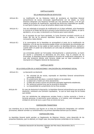 ___________________________________________________________________________________
Estatutos Asociación de Docentes Jubilados del País Vasco (Noviembre 2017)
Pág 8
CAPÍTULO QUINTO
DE LA MODIFICACIÓN DE ESTATUTOS
Artículo 40.- La modificación de los Estatutos habrá de acordarse en Asamblea General
extraordinaria de socios convocada específicamente con tal objeto. La Junta
Directiva designará una Ponencia formada por tres personas socias, a fin de que
redacte el proyecto de modificación, siguiendo las directrices impartidas por aquélla,
la cual fijará el plazo en el que tal proyecto deberá estar terminado.
Artículo 41.- Una vez redactado el proyecto de modificación en el plazo señalado, el/la Presidente
lo incluirá en el Orden del Día de la primera Junta Directiva que se celebre, la cual lo
aprobará o, en su caso, lo devolverá a la Ponencia para nuevo estudio.
En el supuesto de que fuera aprobado, la Junta Directiva acordará incluirlo en el
Orden del Día de la próxima Asamblea General que se celebre, o acordará
convocarla a tales efectos.
Artículo 42.- A la convocatoria de la Asamblea se acompañará el texto de la modificación de
Estatutos, a fin de que los socios/as puedan dirigir a la Secretaría las enmiendas que
estimen oportunas, de las cuáles se dará cuenta a la Asamblea General, siempre y
cuando estén en poder de la Secretaría con ocho días de antelación a la celebración
de la sesión.
Las enmiendas podrán ser formuladas individualmente o colectivamente, se harán
por escrito y contendrán la alternativa de otro texto. Tras la votación de las
enmiendas, la Asamblea General adoptará el Acuerdo de modificación estatutaria, el
cual sólo producirá efectos ante terceros desde que se haya procedido a su
inscripción en el Registro General de Asociaciones.
CAPÍTULO SEXTO
DE LA DISOLUCIÓN DE LA ASOCIACIONES Y APLICACIÓN DEL PATRIMONIO SOCIAL
Artículo 43.- La Asociación se disolverá:
1. Por voluntad de las socios, expresada en Asamblea General extraordinaria
convocada al efecto.
2. El cumplimiento del plazo o condición fijados en los estatutos
3. La absorción o fusión con otras asociaciones.
4. La falta del número mínimo de personas asociadas legalmente establecido.
5. Por sentencia judicial firme que se acuerda la disolución.
6. La imposibilidad de cumplimiento de los fines sociales.
Artículo 44- En caso de disolverse la Asociación, la Asamblea General extraordinaria que acuerde la
disolución, nombrará una Comisión Liquidadora, la cual se hará cargo de los fondos
que existan.
Una vez satisfechas las obligaciones sociales frente a los/las socios/as y frente a
terceras personas, el patrimonio social sobrante, si lo hubiere, será entregado a una
entidad sin ánimo de lucro o para fines sin ánimo de lucro.
DISPOSICIÓN TRANSITORIA
Los miembros de la Junta Directiva que figuran en el Acta de Constitución designados con carácter
provisional, deberán someter su nombramiento a la primera Asamblea General que se celebre.
DISPOSICIÓN FINAL
La Asamblea General podrá aprobar un Reglamento de Régimen Interior, como desarrollo de los
presentes Estatutos, que no alterará, en ningún caso, las prescripciones contenidas en los mismos.
 