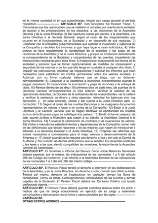 en la misma sociedad ni en sus subordinadas ningún otro cargo durante el período
respectivo.----------------------- ARTICULO 86°. Son funciones del Revisor Fiscal: 1)
Cerciorarse que las operaciones que se celebren o cumplan por cuenta de la sociedad
se ajustan a las prescripciones de los estatutos, a las decisiones de la Asamblea
General y de la Junta Directiva. 2) Dar oportuna cuenta por escrito, a la Asamblea, a la
Junta Directiva o al Gerente General, según el caso, de las irregularidades que
ocurran en el funcionamiento de la Sociedad y en desarrollo de sus negocios; 3)
Colaborar con la entidades gubernamentales que ejerzan la inspección y vigilancia de
la Compañía y rendirles los informes a que haya lugar o sean solicitados; 4) Velar
porque se lleve regularmente la contabilidad de la sociedad y las actas de las
reuniones de la Asamblea y de la Junta Directiva, y porque se conserven debidamente
la correspondencia de la Sociedad y comprobantes de las cuentas, impartiendo las
instrucciones necesarias para tales fines; 5) Inspeccionar asiduamente los bienes de la
sociedad y procurar que se tomen oportunamente las medidas de conservación y
seguridad de los mismos y de los que ella tenga en custodia a cualquier otro título; 6)
Impartir las instrucciones, practicar las inspecciones y solicitar los informes que sean
necesarios para establecer un control permanente sobre los valores sociales; 7)
Autorizar con su firma cualquier balance que se haga, con su dictamen
correspondiente; 8) Convocar a la Asamblea a reuniones extraordinarias cuando lo
juzgue necesario; 9) Inspeccionar la suscripción y pago de acciones y la entrega de
título; 10) Revisar dentro de los diez (10) primeros días de cada mes, las cuentas de la
Gerencia General correspondientes al mes anterior, verificar la realidad de las
operaciones descritas, cerciorarse de la suficiencia de los comprobantes, ver la cartera
y verificar la existencia de dinero y otras especies; refrendar los balances sino hay
corrección, y, en caso contrario, anotar y dar cuenta a la Junta Directiva para su
corrección; 11) Seguir el curso de las cuentas Bancarias y de cualquiera documentos
representativos de valores a favor o en contra de la Compañía; 12) Exigir a la Junta
Directiva y al Gerente General que se hagan efectivas en oportunidad los créditos
activos de la Empresa y que se satisfagan los pasivos; 13) Emitir dictamen respecto de
todo asunto jurídico o financiero que pasen a su estudio la Asamblea General o la
Junta Directiva; 14) Fiscalizar la celebración de contratos y las inversiones de valores;
15) Visitar a menudo los establecimientos y dependencias de la Compañía, tomar nota
de las deficiencias que deban repararse y de las mejoras que hayan de introducirse e
informar a la Gerencia General o la Junta Directiva; 16) Proponer las reformas que
estime necesarias o convenientes para el mejor servicio y desenvolvimiento de la
Empresa y; 17) Asistir cuando se le requiera con derecho a voz y sin voto al Comité de
Auditoria y 18) Cumplir las demás atribuciones que le señalen los presentes estatutos
o las leyes y a las que, siendo compatibles las anteriores, le encomiende la Asamblea
General de Accionistas.-------------------------------------------------
ARTICULO 87°. El dictamen o informe del Revisor Fiscal sobre Balances Generales
deberá expresar, por lo menos, las indicaciones de los numerales 1 a 5 del artículo
208 del Código del comercio; y se informe a la Asamblea General de las indicaciones
de los numerales 1 a 3 del Art. 209 del mismo código.----------------------------------------- --
----------------------------------------------------
ARTICULO 88°. El Revisor Fiscal tendrá el derecho a intervenir en las deliberaciones
de la Asamblea, y en la Junta Directiva, sin derecho a voto, cuando sea citado a éstas.
Tendrá así mismo, derecho de inspeccionar en cualquier tiempo los libros de
contabilidad, Libros de Actas, Correspondencia, comprobante de las cuentas y demás
papeles de la Sociedad. El Revisor Fiscal deberá ser Contador Público con tarjeta
profesional vigente.--------------------------
ARTICULO 89°. El Revisor Fiscal deberá guardar completa reserva sobre los actos o
hechos de que se tenga conocimiento en ejercicio de su cargo y solamente
comunicarlos o denunciarlos en la forma y casos previstos por las leyes.-------------------
CAPITULO XII.
OTRAS ESTIPULACIONES -------------------------------------------------------------------
 