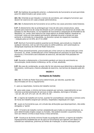 § 2º. Na hipótese do parágrafo anterior, o afastamento do funcionário só será permitido
para fim determinado e por prazo certo.
Art. 51. Entende-se por lotação o número de servidores, por categoria funcional, que
devem ter exercício em cada unidade administrativa.
Art. 52. O afastamento do funcionário só se verifica nos casos previstos neste Estatuto.
§ 1º. O afastamento não se prolongará por mais de oito anos consecutivos, salvo
quando para exercício de cargo de direção ou em comissão nos Governos da União, dos
Estados ou dos Municípios, ou na hipótese de funcionário á disposição da Presidência da
República, ou, ainda, para exercício de cargo eletivo no âmbito federal, estadual ou
municipal, casos em que poderá permanecer afastado durante o tempo em que
perdurar a comissão ou a requisição, ou durante o prazo do respectivo mandato.
- redação pela Lei 12.976, de 17.11.2000
§ 2º. Nenhum funcionário poderá ausentar-se do Estado, para estudo ou missão de
qualquer natureza, com ou sem ônus para os cofres públicos, sem autorização ou
designação expressa do Chefe do Poder Executivo.
§ 3º. Preso preventivamente, pronunciado por crime comum ou denunciado por crime
funcional, ou, ainda, condenado por crime inafiançável em processo no qual não haja
pronúncia, o funcionário será afastado do exercício, até decisão final passada em
julgado.
§ 4º. Durante o afastamento, o funcionário perderá um terço do vencimento ou
remuneração, tendo direito á diferença, se for, a final, absolvido.
§ 5º. No caso de condenação, se esta não for de natureza que determine a demissão do
funcionário, continuará o mesmo afastado do exercício, nos termos do disposto pelo Art.
160.
SEÇÃO II
Do Regime de Trabalho
Art. 53. O Chefe do Poder Executivo determinará, por decreto, quando não
discriminados em lei ou regulamento:
I - para as repartições, horários de trabalho normal;
II - para cada cargo, o mínimo de horas exigíveis por semana, especialmente se sua
natureza acarreta prestação de serviços à noite, sábados, domingos e feriados;
- ver art. 39, § 2º, CF e art. 34, VII, VIII e IX, CE
III - o regime de trabalho em turnos, quando for aconselhável, indicando o número certo
de horas de trabalho exigível por semana, respeitada a legislação em vigor;
IV - quais os funcionários que, em virtude das atribuições que desempenham, não estão
obrigados a "ponto'
§ 1º - O horário de trabalho normal, estabelecido para todos os serviços estaduais, ou
para determinados órgãos cargos ou funções, não poderá exceder a quarenta horas,
nem ser inferior a trinta e duas horas e meia semanais.
§ 2º - Excetua-se do limite mínimo fixado no parágrafo anterior, o regime de trabalho
expressamente estabelecido em lei para os funcionários que operam com Raios X e
substâncias radioativas, próximos às fontes de irradiação, e outros abrangidos por

 