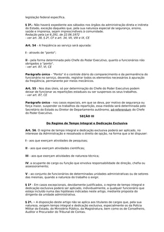 legislação federal específica.
§ 3º.- Não haverá expediente aos sábados nos órgãos da administração direta e indireta
do Estado, exceção daqueles que, pela sua natureza especial de segurança, ensino,
saúde e imprensa, sejam imprescindíveis à comunidade.
Redação pela Lei 6.291, de 22.06.1972
- ver art. 38, § 2º, CF e art. 34, VII, VIII e IX, CE
Art. 54 - A freqüência ao serviço será apurada:
I - através de "ponto";
II - pela forma determinada pelo Chefe do Podar Executivo, quanto a funcionários não
obrigados a "ponto".
- ver art. 87, VI, CE
Parágrafo único - "Ponto" é o controle diário do comparecimento e da permanência do
funcionário no serviço, devendo, registrar todos os elementos necessários á apuração
da freqüência, permanente por meios mecânicos.
Art. 55 - Nos dias úteis, só por determinação do Chefe do Poder Executivo podem
deixar de funcionar as repartições estaduais ou ser suspensos os seus trabalhos.
- ver art. 87, CE
Parágrafo único - nos casos especiais, em que se deva, por motivo de segurança ou
força maior, suspender os trabalhos da repartição, essa medida será determinada pelo
Secretário do Estado ou Diretor de Departamento autônomo, ad-referendum do Chefe
do Poder Executivo.
SEÇÃO III
Do Regime de Tempo Integral e Dedicação Exclusiva
Art. 56. O regime de tempo integral e dedicação exclusiva poderá ser aplicado, no
interesse da Administração e ressalvado o direito de opção, na forma que a lei dispuser:
I - aos que exerçam atividades de pesquisas;
II - aos que exerçam atividades cientificas;
III - aos que exerçam atividades de natureza técnica;
IV. a ocupante de cargo ou função que envolva responsabilidade de direção, chefia ou
assessoramento;
V - ao conjunto de funcionários de determinadas unidades administrativas ou de setores
das mesmas, quando a natureza do trabalho o exigir.
§ 1º - Em casos excepcionais, devidamente justificados, o regime de tempo integral e
dedicação exclusiva poderá ser aplicado, individualmente, a qualquer funcionário que
esteja incluído numa das hipóteses indicadas neste artigo, mediante proposta do
dirigente da unidade administrativa.
§ 2º. – A disposição deste artigo não se aplica aos titulares de cargos que, pela sua
natureza, exigem tempo integral e dedicação exclusiva, especialmente os da Polícia
Militar do Estado, do Ministério Público, da Magistratura, bem como os de Conselheiro,
Auditor e Procurador do Tribunal de Contas.

 