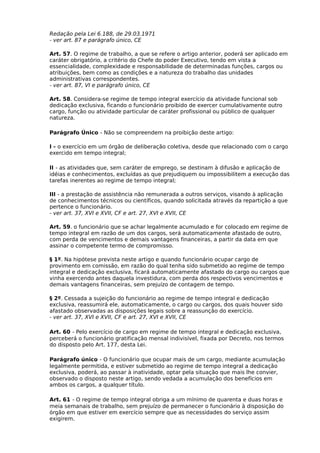 Redação pela Lei 6.188, de 29.03.1971
- ver art. 87 e parágrafo único, CE
Art. 57. O regime de trabalho, a que se refere o artigo anterior, poderá ser aplicado em
caráter obrigatório, a critério do Chefe do poder Executivo, tendo em vista a
essencialidade, complexidade e responsabilidade de determinadas funções, cargos ou
atribuições, bem como as condições e a natureza do trabalho das unidades
administrativas correspondentes.
- ver art. 87, VI e parágrafo único, CE
Art. 58. Considera-se regime de tempo integral exercício da atividade funcional sob
dedicação exclusiva, ficando o funcionário proibido de exercer cumulativamente outro
cargo, função ou atividade particular de caráter profissional ou público de qualquer
natureza.
Parágrafo Único - Não se compreendem na proibição deste artigo:
I - o exercício em um órgão de deliberação coletiva, desde que relacionado com o cargo
exercido em tempo integral;
II - as atividades que, sem caráter de emprego, se destinam à difusão e aplicação de
idéias e conhecimentos, excluídas as que prejudiquem ou impossibilitem a execução das
tarefas inerentes ao regime de tempo integral;
III - a prestação de assistência não remunerada a outros serviços, visando à aplicação
de conhecimentos técnicos ou científicos, quando solicitada através da repartição a que
pertence o funcionário.
- ver art. 37, XVI e XVII, CF e art. 27, XVI e XVII, CE
Art. 59. o funcionário que se achar legalmente acumulado e for colocado em regime de
tempo integral em razão de um dos cargos, será automaticamente afastado de outro,
com perda de vencimentos e demais vantagens financeiras, a partir da data em que
assinar o competente termo de compromisso.
§ 1º. Na hipótese prevista neste artigo e quando funcionário ocupar cargo de
provimento em comissão, em razão do qual tenha sido submetido ao regime de tempo
integral e dedicação exclusiva, ficará automaticamente afastado do cargo ou cargos que
vinha exercendo antes daquela investidura, com perda dos respectivos vencimentos e
demais vantagens financeiras, sem prejuízo de contagem de tempo.
§ 2º. Cessada a sujeição do funcionário ao regime de tempo integral e dedicação
exclusiva, reassumirá ele, automaticamente, o cargo ou cargos, dos quais houver sido
afastado observadas as disposições legais sobre a reassunção do exercício.
- ver art. 37, XVI e XVII, CF e art. 27, XVI e XVII, CE
Art. 60 - Pelo exercício de cargo em regime de tempo integral e dedicação exclusiva,
perceberá o funcionário gratificação mensal indivisível, fixada por Decreto, nos termos
do disposto pelo Art. 177, desta Lei.
Parágrafo único - O funcionário que ocupar mais de um cargo, mediante acumulação
legalmente permitida, e estiver submetido ao regime de tempo integral a dedicação
exclusiva, poderá, ao passar à inatividade, optar pela situação que mais lhe convier,
observado o disposto neste artigo, sendo vedada a acumulação dos benefícios em
ambos os cargos, a qualquer título.
Art. 61 - O regime de tempo integral obriga a um mínimo de quarenta e duas horas e
meia semanais de trabalho, sem prejuízo de permanecer o funcionário à disposição do
órgão em que estiver em exercício sempre que as necessidades do serviço assim
exigirem.

 