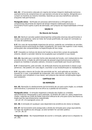 Art. 62 - O funcionário colocado em regime de tempo integral e dedicação exclusiva
assinará termo de compromisso em que declare vincular-se ao regime, obrigando-se a
cumprir os horários ao mesmo inerentes, fazendo jus aos seus benefícios somente
enquanto nele permanecer.
Parágrafo único - Verificada em processo administrativo a infringência do
compromisso decorrente do regime de tempo integral e dedicação exclusiva, o
funcionário ficará sujeito á pena de demissão, sem prejuízo da responsabilidade criminal
e civil.
SEÇÃO IV
Do Desvio de Função
Art. 63. Nenhum servidor poderá desempenhar atribuições diversas das pertinentes á
classe a que pertence, salvo se tratar de função gratificada, de cargo em comissão ou
no caso de substituição.
§ 1º. Em caso de necessidade imperiosa de serviço, poderão ser cometidos ao servidor,
mediante previa autorização do órgão competente, por prazo não superior a seis meses,
atribuições não compreendidas na especificação do seu cargo.
§ 2º. Cessados os motivos de desvio de função ou decorrido o prazo do parágrafo
anterior, devem o servidor retornar às ocupações que competem à sua classe.
Art. 64. Apurado que o servidor tenha sido desviado de função, com inobservância dos
preceitos da lei, o órgão de administração de pessoal organizará processo próprio e
proporá as medidas e sanções cabíveis, inclusive à autoridade que houver permitido.
§ 1º. O desempenho, pelo servidor, de atribuição diversa da pertinente à classe a que
pertencer, não poderá, em caso algum, acarretar a sua reclassificação ou readaptação.
§ 2º. Apurado o desvio de função não permitido por lei, será aplicada ao servidor,
quando for o caso, a penalidade de suspensão, sem vencimento, até que retorne às
ocupações que competem á sua classe, sem prejuízo das demais complicações legais
que couberem.
CAPÍTULO VIII
DA REMOÇÃO
Art. 65. Remoção é o deslocamento do funcionário de um para outro órgão, ou unidade
administrativa, e processar-se-á ex-ofício ou a pedido do funcionário.
Parágrafo único - A remoção respeitará a lotação dos órgãos ou unidades
administrativas interessados e será realizada, no âmbito de cada um, pelos respectivos
chefes, cabendo ao Chefe do Poder Executivo efetuá-la de uma para outra Secretaria ou
órgão que lhe seja diretamente subordinado.
- ver art. 87, VI e parágrafo único, CE
Art. 66. A remoção em qualquer caso dependerá da existência de claros na lotação.
Art. 67. Ao funcionário será assegurado o direito de remoção para cargo equivalente,
no lugar de residência do cônjuge, se este também for servidor público.
- ver art. 38, CE
Parágrafo único - Na impossibilidade de ocorrer a remoção, aplicar-se-á o disposto no
art. 245.

 