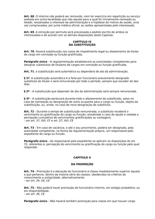 Art. 68. O interino não poderá ser removido, nem ter exercício em repartição ou serviço
sediado em outra localidade que não aquela para a qual foi inicialmente nomeado ou
lotado, ressalvados o interesse da administração e a hipótese de motivo de saúde, uma
vez comprovadas, por junta médica oficial, as razões apresentadas pelo interessado.
Art. 69. A remoção por permuta será processada a pedido escrito de ambos os
interessados e de acordo com as demais disposições deste Capitulo.
CAPÍTULO IX
DA SUBSTITUIÇÃO
Art. 70. Haverá substituição nos casos de impedimento legal ou afastamento do titular
de cargo em comissão ou função gratificada.
Parágrafo único - A regulamentação estabelecerá as autoridades competentes para
designar substitutos de titulares de cargos em comissão ou função gratificada.
Art. 71. a substituição será automática ou dependerá de ato da administração.
§ 1º. A substituição automática é a feita por funcionário previamente designado
substituto do titular e será remunerado por todo o período, sempre que exceder de dez
dias.
§ 2º - A substituição que depender de ato da administração será sempre remunerada.
§ 3º - A substituição perdurará durante todo o afastamento do substituído, salvo no
caso de nomeação ou designação de outro ocupante para o cargo ou função, objeto da
substituição, ou, ainda, no caso de nova designação de substituto.
Art. 72 - Durante o tempo de substituição remunerada, o substituto receberá o
vencimento ou gratificação do cargo ou função, ressalvado o caso de opção e vedada a
percepção cumulativa de vencimentos gratificações ou vantagens.
- ver art. 37, XVI, CF e art. 27, XVI, CE
Art. 73 - Em caso de vacância, e até o seu provimento, poderá ser designado, pela
autoridade competente, na forma da regulamentação própria, um responsável pelo
expediente do cargo ou função.
Parágrafo único - Ao responsável pelo expediente se aplicam as disposições do art.
72, referentes à, percepção do vencimento ou gratificação do cargo ou função pelo qual
responder.

CAPÍTULO X
DA PROMOÇÃO
Art. 74 - Promoção é a elevação do funcionário à classe imediatamente superior àquela
a que pertence, dentro da mesma série de classes, obedecidos os critérios de
merecimento e antigüidade, alternativamente.
- ver art. 34, XX, CE
Art. 75 - Não poderá haver promoção de funcionário interino, em estágio probatório. ou
em disponibilidade.
- ver art. 36, CE
Parágrafo único - Não haverá também promoção para classe em que houver cargo

 