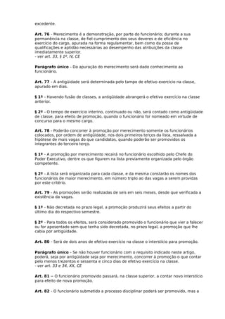 excedente.
Art. 76 - Merecimento é a demonstração, por parte do funcionário; durante a sua
permanência na classe, de fiel cumprimento dos seus deveres e de eficiência no
exercício do cargo, apurada na forma regulamentar, bem como da posse de
qualificações e aptidão necessárias ao desempenho das atribuições da classe
imediatamente superior.
- ver art. 33, § 1º, IV, CE
Parágrafo único - Da apuração do merecimento será dado conhecimento ao
funcionário.
Art. 77 - A antigüidade será determinada pelo tampo de efetivo exercício na classe,
apurado em dias.
§ 1º - Havendo fusão de classes, a antigüidade abrangerá o efetivo exercício na classe
anterior.
§ 2º - O tempo de exercício interino, continuado ou não, será contado como antigüidade
de classe, para efeito de promoção, quando o funcionário for nomeado em virtude de
concurso para o mesmo cargo.
Art. 78 - Poderão concorrer à promoção por merecimento somente os funcionários
colocados, por ordem de antigüidade, nos dois primeiros terços da lista, ressalvada a
hipótese de mais vagas do que candidatos, quando poderão ser promovidos os
integrantes do terceiro terço.
§ 1º - A promoção por merecimento recairá no funcionário escolhido pelo Chefe do
Poder Executivo, dentre os que figurem na lista previamente organizada pelo órgão
competente.
§ 2º - A lista será organizada para cada classe, e da mesma constarão os nomes dos
funcionários de maior merecimento, em número triplo ao das vagas a serem providas
por este critério.
Art. 79 - As promoções serão realizadas de seis em seis meses, desde que verificada a
existência da vagas.
§ 1º - Não decretada no prazo legal, a promoção produzirá seus efeitos a partir do
último dia do respectivo semestre.
§ 2º - Para todos os efeitos, será considerado promovido o funcionário que vier a falecer
ou for aposentado sem que tenha sido decretada, no prazo legal, a promoção que lhe
cabia por antigüidade.
Art. 80 - Será de dois anos de efetivo exercício na classe o interstício para promoção.
Parágrafo único - Se não houver funcionário com o requisito indicado neste artigo,
poderá, seja por antigüidade seja por merecimento, concorrer á promoção o que contar
pelo menos trezentos e sessenta e cinco dias de efetivo exercício na classe.
- ver art. 33 e 34, XX, CE
Art. 81 – O funcionário promovido passará, na classe superior, a contar novo interstício
para efeito de nova promoção.
Art. 82 - O funcionário submetido a processo disciplinar poderá ser promovido, mas a

 