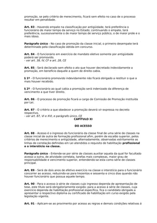 promoção, se pelo critério de merecimento, ficará sem efeito no caso de o processo
resultar em penalidade.
Art. 83 - Havendo empate na classificação por antigüidade, terá preferência o
funcionário de maior tempo da serviço no Estado; continuando o empate, terá
preferência, sucessivamente o de maior tempo de serviço público, o de maior prole e o
mais idoso.
Parágrafo único - No caso de promoção da classe inicial, o primeiro desempate terá
determinado pela classificação obtida em concurso.
Art. 84 - O funcionário em exercício de mandato eletivo somente por antigüidade
poderá ser promovido.
- ver art. 38, IV, CF e art. 28, CE
Art. 85 - Será declarado sem efeito o ato que houver decretado indevidamente a
promoção, em benefício daquele a quem de direito cabia.
§ 1º - O funcionário promovido indevidamente não ficará obrigado a restituir o que a
mais houver recebido.
§ 2º - O funcionário ao qual cabia a promoção será indenizado da diferença de
vencimento a que tiver direito.
Art. 86 - O processo de promoção ficará a cargo de Comissão de Promoção instituída
por Lei.
Art. 87 - O critério a que obedecer a promoção deverá vir expressa no decreto
respectivo.
- ver art. 87, VI e XVI, e parágrafo único, CE
CAPÍTULO XI
DO ACESSO
Art. 88 - Acesso é o ingresso do funcionário da classe final de uma série de classes na
classe inicial de outra de formação profissional afim, porém de escalão superior, pelos
critérios de merecimento e antigüidade, alternadamente, observadas estritamente as
linhas de correlação definidas em Lei atendidos o requisito de habilitação profissional
e o interstício na classe.
Parágrafo único - Entende-se por série de classes auxiliar aquela da qual for facultado
acesso a outra, de atividade correlata, tarefas mais complexas, maior grau de
responsabilidade e vencimento superior, entendendo-se esta como série de classes
principal.
Art. 89 - Será de dois anos de efetivo exercício na classe o interstício para o funcionário
concorrer ao acesso, reduzindo-se para trezentos e sessenta e cinco dias quando não
houver funcionário que possua aquele tempo.
Art. 90 - Para o acesso à série de classes cujo ingresso dependa de apresentação de
tese, este título será obrigatoriamente exigido; para a acesso á série de classes, cuja
exercício dependa de habilitação profissional específica, fica o candidato obrigado a
apresentar o respectivo diploma ou certificado de habilitação em curso exigido pela
legislação vigente.
Art. 91 - Aplicam-se ao provimento por acesso as regras e demais condições relativas á

 