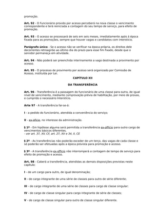 promoção.
Art. 92 - O Funcionário provido por acesso perceberá na nova classe o vencimento
correspondente e terá reiniciada a contagem do seu tempo de serviço, para efeito de
promoção.
Art. 93 - O acesso se processará de seis em seis meses, imediatamente após á época
fixada para as promoções, sempre que houver vagas e candidatos com interstício.
Parágrafo único - Se o acesso não se verificar na época própria, os direitos dele
decorrentes retroagirão ao último dia do prazo para esse fim fixado, desde que o
servidor permaneça em atividade.
Art. 94 - Não poderá ser preenchida interinamente a vaga destinada a provimento por
acesso.
Art. 95 - O processo de provimento por acesso será organizado por Comissão de
Acesso, instituída por Lei.
CAPÍTULO XII
DA TRANSFERÊNCIA
Art. 96 - Transferência é a passagem do funcionário de uma classe para outra, de igual
nível de vencimento, mediante comprovação prévia de habilitação, por meio de provas,
e cumprido o necessário Interstício.
Arte 97 - A transferência far-se-á:
I - a pedido do funcionário, atendida a conveniência do serviço;
II - ex-ofício, no interesse da administração.
§ 1º - Em hipótese alguma será permitida a transferência ex-offício para outro cargo de
vencimentos básicos diferentes.
- ver art. 37, XV, CF, art. 27, XV e 34, II, CE
§ 2º - As transferências não poderão exceder de um terço, das vagas de cada classe e
só poderão ser efetuadas após a época prevista para promoção e acesso.
§ 3º - A transferência ex-officio não interromperá a contagem de tempo de serviço para
efeito de promoção e acesso.
Art. 98 - Caberá a transferência, atendidas as demais disposições previstas neste
capítulo:
I - de um cargo para outro, de igual denominação;
II - de cargo integrante de uma série de classes para outro de série diferente;
III - de cargo integrante de uma série de classes para cargo de classe singular;
IV - de cargo de classe singular para cargo integrante de série de classes;
V - de cargo de classe singular para outro de classe singular diferente.

 