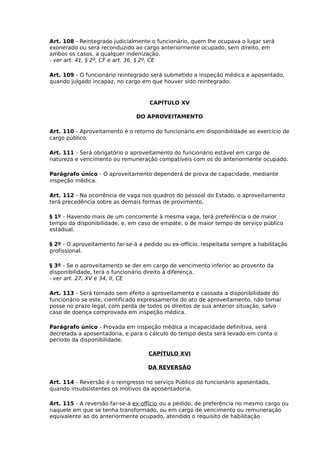 Art. 108 - Reintegrado judicialmente o funcionário, quem lhe ocupava o lugar será
exonerado ou será reconduzido ao cargo anteriormente ocupado, sem direito, em
ambos os casos, a qualquer indenização.
- ver art. 41, § 2º, CF e art. 36, § 2º, CE
Art. 109 - O funcionário reintegrado será submetido a inspeção médica e aposentado,
quando julgado incapaz, no cargo em que houver sido reintegrado.

CAPÍTULO XV
DO APROVEITAMENTO
Art. 110 - Aproveitamento é o retorno do funcionário em disponibilidade ao exercício de
cargo público.
Art. 111 - Será obrigatório o aproveitamento do funcionário estável em cargo de
natureza e vencimento ou remuneração compatíveis com os do anteriormente ocupado.
Parágrafo único - O aproveitamento dependerá de prova de capacidade, mediante
inspeção médica.
Art. 112 - Na ocorrência de vaga nos quadros do pessoal do Estado, o aproveitamento
terá precedência sobre as demais formas de provimento.
§ 1º - Havendo mais de um concorrente à mesma vaga, terá preferência o de maior
tempo da disponibilidade, e, em caso de empate, o de maior tempo de serviço público
estadual.
§ 2º - O aproveitamento far-se-á a pedido ou ex-offício, respeitada sempre a habilitação
profissional.
§ 3º - Se o aproveitamento se der em cargo de vencimento inferior ao provento da
disponibilidade, terá o funcionário direito à diferença.
- ver art. 27, XV e 34, II, CE
Art. 113 - Será tornado sem efeito o aproveitamento e cassada a disponibilidade do
funcionário se este, cientificado expressamente do ato de aproveitamento, não tomar
posse no prazo legal, com perda de todos os direitos de sua anterior situação, salvo
caso de doença comprovada em inspeção médica.
Parágrafo único - Provada em inspeção médica a incapacidade definitiva, será
decretada a aposentadoria, e para o cálculo do tempo desta será levado em conta o
período da disponibilidade.
CAPÍTULO XVI
DA REVERSÃO
Art. 114 - Reversão é o reingresso no serviço Público do funcionário aposentado,
quando insubsistentes os motivos da aposentadoria.
Art. 115 - A reversão far-se-á ex-offício ou a pedido, de preferência no mesmo cargo ou
naquele em que se tenha transformado, ou em cargo de vencimento ou remuneração
equivalente ao do anteriormente ocupado, atendido o requisito de habilitação

 