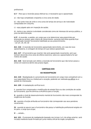 profissional.
§ 1° - Para que a reversão possa efetivar-se, é necessário que o aposentado:
a) - não haja completado cinqüenta e cinco anos de idade;
b) - não conte mais de vinte e cinco anos de tempo de serviço e de inatividade
computados em conjunto;
c) - seja julgado apto em inspeção de saúde;
d) - tenha o seu retorno à atividade considerado como de interesse do serviço público, a
juízo da Administração.
§ 2º - A reversão, a pedido, em cargo que a Lei determinar seja preenchido por
promoção ou acesso, pelo critério de merecimento, somente será feita quando ficar
comprovado inexistir funcionário habilitado ao seu preenchimento.
- ver art. 34, XX, CE
Art. 116 - A reversão do funcionário aposentado dará direito, em caso de nova
aposentadoria, à contagem do tempo em que esteve aposentado.
Art. 117 - O funcionário que reverter não será aposentado novamente, sem que
tenham decorrido cinco anos de efetivo exercício, salvo se a aposentadoria for por
motivo de saúde.
Art. 118 - Será tornada sem efeito a reversão do funcionário que não tomar posse a
entrar em exercício dentro dos prazos legais.

CAPÍTULO XVII
DA READAPTAÇÃO
Art. 119 - Readaptação é o provimento do funcionário em cargo mais compatível com a
sua capacidade física ou intelectual e vocação, podendo ser realizada ex-offício ou a
pedido do interessado.
Art. 120 - A readaptação verificar-se-á:
I - quando ficar comprovada a modificação do estado físico ou das condições de saúde
do funcionário, que lhe diminua a eficiência para a função;
II - quando o nível de desenvolvimento mental do funcionário não mais corresponder às
exigências da função;
III - quando a função atribuída ao funcionário não corresponder aos seus pendores
vocacionais;
IV - quando se apurar que o funcionário não possui a habilitação profissional exigida em
lei para. o cargo que ocupa;
V - ...vetado...
Art. 121 - O processo de readaptação baseado nos incisos I e II, do artigo anterior, será
iniciado mediante laudo firmado por junta médica oficial do órgão competente.

 