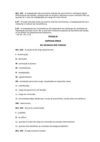 Art. 122 - A readaptação não acarretará redução de vencimento e vantagens legais
efetivamente percebidos, assegurando-se sempre a diferença a que o servidor fizer jus,
quando for o caso de readaptação em cargo de nível inferior.
§ 1º - O cargo indicado sendo do mesmo nível de vencimentos, a readaptação far-se-á
mediante o instituto da transferência.
§ 2º - A readaptação por transferência não dependerá da satisfação de condições de
habilitação prevista no art. 96, e será feita mediante proposta do Secretário de Estado
ou do Diretor do Departamento Autônomo.
- ver art. 34, II, CE
TÍTULO IV
CAPÍTULO ÚNICO
DA VACÂNCIA DOS CARGOS
Art. 123 - A vacância do cargo decorrerá de:
I - Exoneração;
II - demissão;
III - promoção e acesso;'
IV - transferência;
V - readaptação;
VI - aposentadoria;
VII - nomeação para outro cargo, ressalvados os seguintes casos:
a) - substituição;
b) - cargo de governo ou de direção;
c) - cargo em comissão;
d) - acumulação legal, desde que, no ato de provimento, conste esta circunstância,
VIII - falecimento.
Art. 124 - Dar-se-á a exoneração:
I - a pedido;
II - ex-offício
a) - quando se tratar de cargo em comissão ou provido interinamente;
b) - quando não satisfeitas as condições de estágio probatório.
Art. 125 - A vaga ocorrerá na data:

 