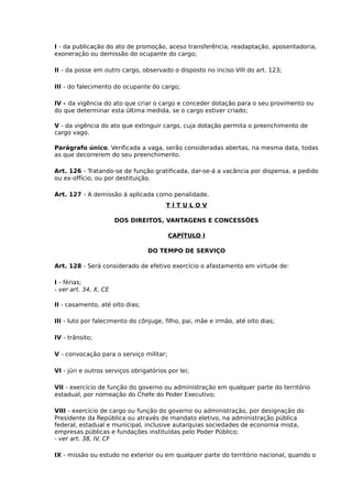 I - da publicação do ato de promoção, aceso transferência, readaptação, aposentadoria,
exoneração ou demissão do ocupante do cargo;
II - da posse em outro cargo, observado o disposto no inciso VIII do art. 123;
III - do falecimento do ocupante do cargo;
IV - da vigência do ato que criar o cargo e conceder dotação para o seu provimento ou
do que determinar esta última medida, se o cargo estiver criado;
V - da vigência do ato que extinguir cargo, cuja dotação permita o preenchimento de
cargo vago.
Parágrafo único. Verificada a vaga, serão consideradas abertas, na mesma data, todas
as que decorrerem do seu preenchimento.
Art. 126 - Tratando-se de função gratificada, dar-se-á a vacância por dispensa, a pedido
ou ex-offício, ou por destituição.
Art. 127 - A demissão á aplicada como penalidade.
TÍTULOV
DOS DIREITOS, VANTAGENS E CONCESSÕES
CAPÍTULO I
DO TEMPO DE SERVIÇO
Art. 128 - Será considerado de efetivo exercício o afastamento em virtude de:
I - férias;
- ver art. 34, X, CE
II - casamento, até oito dias;
III - luto por falecimento do cônjuge, filho, pai, mãe e irmão, até oito dias;
IV - trânsito;
V - convocação para o serviço militar;
VI - júri e outros serviços obrigatórios por lei;
VII - exercício de função do governo ou administração em qualquer parte do território
estadual, por nomeação do Chefe do Poder Executivo;
VIII - exercício de cargo ou função do governo ou administração, por designação do
Presidente da República ou através de mandato eletivo, na administração pública
federal, estadual e municipal, inclusive autarquias sociedades de economia mista,
empresas públicas e fundações instituídas pelo Poder Público;
- ver art. 38, IV, CF
IX - missão ou estudo no exterior ou em qualquer parte do território nacional, quando o

 