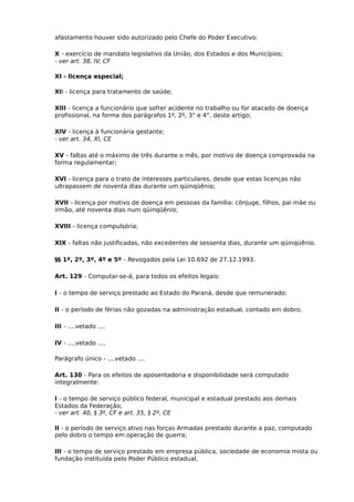 afastamento houver sido autorizado pelo Chefe do Poder Executivo;
X - exercício de mandato legislativo da União, dos Estados e dos Municípios;
- ver art. 38, IV, CF
XI - licença especial;
XII - licença para tratamento de saúde;
XIII - licença a funcionário que sofrer acidente no trabalho ou for atacado de doença
profissional, na forma dos parágrafos 1º, 2º, 3° e 4°, deste artigo;
XIV - licença à funcionária gestante;
- ver art. 34, XI, CE
XV - faltas até o máximo de três durante o mês, por motivo de doença comprovada na
forma regulamentar;
XVI - licença para o trato de interesses particulares, desde que estas licenças não
ultrapassem de noventa dias durante um qüinqüênio;
XVII - licença por motivo de doença em pessoas da família: cônjuge, filhos, pai mãe ou
irmão, até noventa dias num qüinqüênio;
XVIII - licença compulsória;
XIX - faltas não justificadas, não excedentes de sessenta dias, durante um qüinqüênio.
§§ 1º, 2º, 3º, 4º e 5º - Revogados pela Lei 10.692 de 27.12.1993.
Art. 129 - Computar-se-á, para todos os efeitos legais:
I - o tempo de serviço prestado ao Estado do Paraná, desde que remunerado;
II - o período de férias não gozadas na administração estadual, contado em dobro.
III - ....vetado ....
IV - ....vetado ....
Parágrafo único - ....vetado ....
Art. 130 - Para os efeitos de aposentadoria e disponibilidade será computado
integralmente:
I - o tempo de serviço público federal, municipal e estadual prestado aos demais
Estados da Federação;
- ver art. 40, § 3º, CF e art. 35, § 2º, CE
II - o período de serviço ativo nas forças Armadas prestado durante a paz, computado
pelo dobro o tempo em operação de guerra;
III - o tempo de serviço prestado em empresa pública, sociedade de economia mista ou
fundação instituída pelo Poder Público estadual.

 