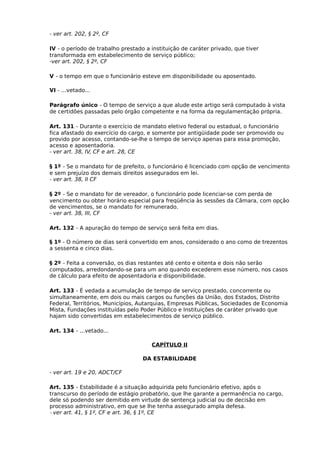- ver art. 202, § 2º, CF
IV - o período de trabalho prestado a instituição de caráter privado, que tiver
transformada em estabelecimento de serviço público;
-ver art. 202, § 2º, CF
V - o tempo em que o funcionário esteve em disponibilidade ou aposentado.
VI - ...vetado...
Parágrafo único - O tempo de serviço a que alude este artigo será computado à vista
de certidões passadas pelo órgão competente e na forma da regulamentação própria.
Art. 131 - Durante o exercício de mandato eletivo federal ou estadual, o funcionário
fica afastado do exercício do cargo, e somente por antigüidade pode ser promovido ou
provido por acesso, contando-se-lhe o tempo de serviço apenas para essa promoção,
acesso e aposentadoria.
- ver art. 38, IV, CF e art. 28, CE
§ 1º - Se o mandato for de prefeito, o funcionário é licenciado com opção de vencimento
e sem prejuízo dos demais direitos assegurados em lei.
- ver art. 38, II CF
§ 2º - Se o mandato for de vereador, o funcionário pode licenciar-se com perda de
vencimento ou obter horário especial para freqüência às sessões da Câmara, com opção
de vencimentos, se o mandato for remunerado.
- ver art. 38, III, CF
Art. 132 - A apuração do tempo de serviço será feita em dias.
§ 1º - O número de dias será convertido em anos, considerado o ano como de trezentos
a sessenta e cinco dias.
§ 2º - Feita a conversão, os dias restantes até cento e oitenta e dois não serão
computados, arredondando-se para um ano quando excederem esse número, nos casos
de cálculo para efeito de aposentadoria e disponibilidade.
Art. 133 - É vedada a acumulação de tempo de serviço prestado, concorrente ou
simultaneamente, em dois ou mais cargos ou funções da União, dos Estados, Distrito
Federal, Territórios, Municípios, Autarquias, Empresas Públicas, Sociedades de Economia
Mista, Fundações instituídas pelo Poder Público e Instituições de caráter privado que
hajam sido convertidas em estabelecimentos de serviço público.
Art. 134 - ...vetado...
CAPÍTULO II
DA ESTABILIDADE
- ver art. 19 e 20, ADCT/CF
Art. 135 - Estabilidade é a situação adquirida pelo funcionário efetivo, após o
transcurso do período de estágio probatório, que lhe garante a permanência no cargo,
dele só podendo ser demitido em virtude de sentença judicial ou de decisão em
processo administrativo, em que se lhe tenha assegurado ampla defesa.
- ver art. 41, § 1º, CF e art. 36, § 1º, CE

 