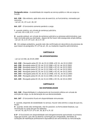 Parágrafo único - A estabilidade diz respeito ao serviço público e não ao cargo ou
função.
Art. 136 - São estáveis, após dois anos de exercício, os funcionários, nomeados por
concurso.
- ver art. 41, CF e art. 36, CE
Art. 137 - O funcionário somente perderá o cargo:
I - quando vitalício, em virtude de sentença judiciária;
- ver arts. 95 e 128, § 5º, I, a, CF
II - quando estável, em virtude de sentença judiciária ou processo administrativo, que
haja concluído pela sua demissão , depois de lhe haver sido assegurada ampla defesa.
- ver art. 41, § 1º, CF e art. 36, § 1º, CE
III - Em estágio probatório, quando nele não confirmado em decorrência do processo de
que tratam os parágrafos 3º e 4º do art. 43, ou mediante inquérito administrativo.

CAPÍTULO III
DA APOSENTADORIA
- ver Lei 12.556, de 25.05.1999
Art.
Art.
Art.
Art.
Art.
Art.
Art.

138
139
140
141
142
143
144

– Revogado pelas EC 20, de 15.12.1998, e EC 41, de 19.12.2003
- Revogado pelas EC 20, de 15.12.1998, e EC 41, de 19.12.2003
- Revogado pelas EC 20, de 15.12.1998, e EC 41, de 19.12.2003
- Revogado pelas EC 20, de 15.12.1998, e EC 41, de 19.12.2003
- Revogado pelas EC 20, de 15.12.1998, e EC 41, de 19.12.2003
– Revogado pelas EC 20, de 15.12.1998, e EC 41, de 19.12.2003
- Revogado pelas EC 20, de 15.12.1998, e EC 41, de 19.12.2003

Art. 145 - Revogado pelas EC 20, de 15.12.1998, e EC 41, de 19.12.2003
CAPÍTULO IV
DA DISPONIBILIDADE
Art. 146 - Disponibilidade é o afastamento do funcionário efetivo em virtude de
extinção do cargo, ou da declaração de sua desnecessidade.
Art. 147 - O funcionário ficará em disponibilidade remunerada:
l - quando, dispondo de estabilidade no serviço, houver sido extinto o cargo de que era,
titular;
II - quando, tendo sido reintegrado, não for possível, na forma deste Estatuto, sua
recondução no cargo de que era detentor.
- ver art. 41, §§ 2º e 3º, CF e art. 36, §§ 2º e 3º, CE
§ 1º - O funcionário em disponibilidade será obrigatoriamente aproveitado na primeira
vaga que ocorrer, que não se destine a promoção por antigüidade, atendidas as
condições de habilitação profissional e equivalência de vencimentos ou remuneração.

 