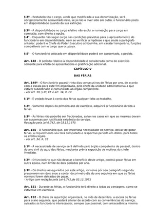 § 2º - Restabelecido o cargo, ainda que modificada a sua denominação, será
obrigatoriamente aproveitado nele, se já não o tiver sido em outro, o funcionário posto
em disponibilidade quando da sua extinção.
§ 3º - A disponibilidade no cargo efetivo não exclui a nomeação para cargo em
comissão, com direito a opção.
§ 4° - Enquanto não vagar cargo nas condições previstas para o aproveitamento do
funcionário em disponibilidade, nem se verificar a hipótese a que alude o parágrafo
anterior, poderá o Chefe do Poder Executivo atribuir-lhe, em caráter temporário, funções
compatíveis com o cargo que ocupava.
§ 5° - O funcionário colocado em disponibilidade poderá ser aposentado, a pedido.
Art. 148 - O período relativo à disponibilidade é considerado como de exercício
somente para efeito de aposentadoria e gratificação adicional.
CAPÍTULO V
DAS FÉRIAS
Art. 149º - O funcionário gozará trinta dias consecutivos de férias por ano, de acordo
com a escala para este fim organizada, pelo chefe da unidade administrativa a que
estiver subordinado e comunicada ao órgão competente.
- ver art. 39, § 2º, CF e art. 34, X, CE
§ 1º - É vedado levar à conta das férias qualquer falta ao trabalho.
§ 2º - Somente depois do primeiro ano de exercício, adquirirá o funcionário direito a
férias.
§ 3º - As férias não poderão ser fracionadas, salvo nos casos em que as mesmas devam
ser suspensas por justificada exigência do serviço.
Redação pela Lei 6.742, de 03.12.1975
Art. 150 - O funcionário que, por imperiosa necessidade do serviço, deixar de gozar
férias, a requerimento seu terá computado o respectivo período em dobro, para todos
os efeitos legais.
- ver art. 34, X, CE
§ 1º - A necessidade de serviço será definida pelo órgão competente de pessoal, dentro
do ano civil do gozo das férias, mediante prévia exposição de motivos do chefe
imediato.
§ 2º - O funcionário que não desejar o benefício deste artigo, poderá gozar férias em
outra época, num limite de dois períodos por ano.
§ 3º - Os direitos assegurados por este artigo, inclusive por seu parágrafo segundo,
prescrevem em dois anos a contar do primeiro dia do ano seguinte em que as férias
normais forem deixadas de gozar.
- Artigo com redação pela Lei 6.742,de 03.12.1975
Art. 151 - Durante as férias, o funcionário terá direito a todas as vantagens, como se
estivesse em exercício.
Art. 152 - O chefe da repartição organizará, no mês de dezembro, a escala de férias
para o ano seguinte, que poderá alterar de acordo com as conveniências do serviço,
avisados os funcionário interessados, sempre que possível, com antecedência mínima

 