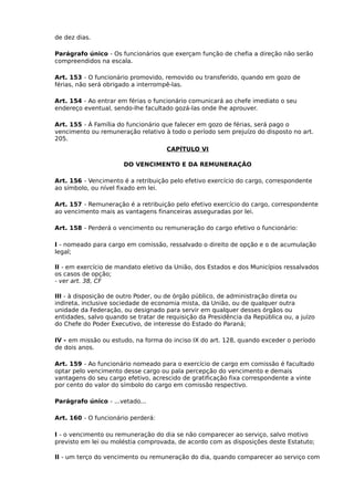 de dez dias.
Parágrafo único - Os funcionários que exerçam função de chefia a direção não serão
compreendidos na escala.
Art. 153 - O funcionário promovido, removido ou transferido, quando em gozo de
férias, não será obrigado a interrompê-las.
Art. 154 - Ao entrar em férias o funcionário comunicará ao chefe imediato o seu
endereço eventual, sendo-lhe facultado gozá-las onde lhe aprouver.
Art. 155 - Á Família do funcionário que falecer em gozo de férias, será pago o
vencimento ou remuneração relativo à todo o período sem prejuízo do disposto no art.
205.
CAPÍTULO VI
DO VENCIMENTO E DA REMUNERAÇÃO
Art. 156 - Vencimento é a retribuição pelo efetivo exercício do cargo, correspondente
ao símbolo, ou nível fixado em lei.
Art. 157 - Remuneração é a retribuição pelo efetivo exercício do cargo, correspondente
ao vencimento mais as vantagens financeiras asseguradas por lei.
Art. 158 - Perderá o vencimento ou remuneração do cargo efetivo o funcionário:
I - nomeado para cargo em comissão, ressalvado o direito de opção e o de acumulação
legal;
II - em exercício de mandato eletivo da União, dos Estados e dos Municípios ressalvados
os casos de opção;
- ver art. 38, CF
III - à disposição de outro Poder, ou de órgão público, de administração direta ou
indireta, inclusive sociedade de economia mista, da União, ou de qualquer outra
unidade da Federação, ou designado para servir em qualquer desses órgãos ou
entidades, salvo quando se tratar de requisição da Presidência da República ou, a juízo
do Chefe do Poder Executivo, de interesse do Estado do Paraná;
IV - em missão ou estudo, na forma do inciso IX do art. 128, quando exceder o período
de dois anos.
Art. 159 - Ao funcionário nomeado para o exercício de cargo em comissão é facultado
optar pelo vencimento desse cargo ou pala percepção do vencimento e demais
vantagens do seu cargo efetivo, acrescido de gratificação fixa correspondente a vinte
por cento do valor do símbolo do cargo em comissão respectivo.
Parágrafo único - ...vetado...
Art. 160 - O funcionário perderá:
I - o vencimento ou remuneração do dia se não comparecer ao serviço, salvo motivo
previsto em lei ou moléstia comprovada, de acordo com as disposições deste Estatuto;
II - um terço do vencimento ou remuneração do dia, quando comparecer ao serviço com

 