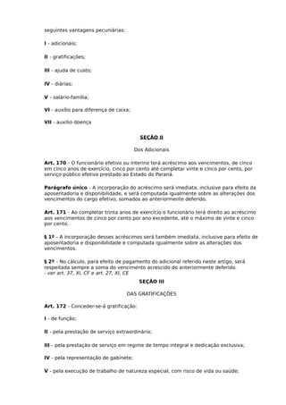 seguintes vantagens pecuniárias:
I - adicionais;
II - gratificações;
III - ajuda de custo;
IV - diárias;
V - salário-família;
VI - auxílio para diferença de caixa;
VII - auxilio doença
SEÇÃO II
Dos Adicionais
Art. 170 - O funcionário efetivo ou interino terá acréscimo aos vencimentos, de cinco
em cinco anos de exercício, cinco por cento até completar vinte e cinco por cento, por
serviço público efetivo prestado ao Estado do Paraná.
Parágrafo único - A incorporação do acréscimo será imediata, inclusive para efeito da
aposentadoria e disponibilidade, e será computada igualmente sobre as alterações dos
vencimentos do cargo efetivo, somados ao anteriormente deferido.
Art. 171 - Ao completar trinta anos de exercício o funcionário terá direito ao acréscimo
aos vencimentos de cinco por cento por ano excedente, até o máximo de vinte e cinco
por cento.
§ 1º - A incorporação desses acréscimos será também imediata, inclusive para efeito de
aposentadoria e disponibilidade e computada igualmente sobre as alterações dos
vencimentos.
§ 2º - No cálculo, para efeito de pagamento do adicional referido neste artigo, será
respeitada sempre a soma do vencimento acrescido do anteriormente deferido.
- ver art. 37, XI, CF e art. 27, XI, CE
SEÇÃO III
DAS GRATIFICAÇÕES
Art. 172 - Conceder-se-á gratificação:
I - de função;
II - pela prestação de serviço extraordinário;
III - pela prestação de serviço em regime de tempo integral e dedicação exclusiva;
IV - pela representação de gabinete;
V - pela execução de trabalho de natureza especial, com risco de vida ou saúde;

 