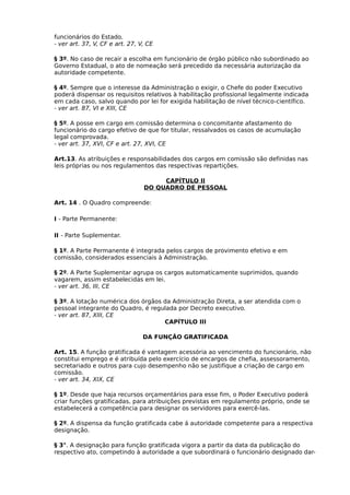 funcionários do Estado.
- ver art. 37, V, CF e art. 27, V, CE
§ 3º. No caso de recair a escolha em funcionário de órgão público não subordinado ao
Governo Estadual, o ato de nomeação será precedido da necessária autorização da
autoridade competente.
§ 4º. Sempre que o interesse da Administração o exigir, o Chefe do poder Executivo
poderá dispensar os requisitos relativos à habilitação profissional legalmente indicada
em cada caso, salvo quando por lei for exigida habilitação de nível técnico-científico.
- ver art. 87, VI e XIII, CE
§ 5º. A posse em cargo em comissão determina o concomitante afastamento do
funcionário do cargo efetivo de que for titular, ressalvados os casos de acumulação
legal comprovada.
- ver art. 37, XVI, CF e art. 27, XVI, CE
Art.13. As atribuições e responsabilidades dos cargos em comissão são definidas nas
leis próprias ou nos regulamentos das respectivas repartições.
CAPÍTULO II
DO QUADRO DE PESSOAL
Art. 14 . O Quadro compreende:
I - Parte Permanente:
II - Parte Suplementar.
§ 1º. A Parte Permanente é integrada pelos cargos de provimento efetivo e em
comissão, considerados essenciais à Administração.
§ 2º. A Parte Suplementar agrupa os cargos automaticamente suprimidos, quando
vagarem, assim estabelecidas em lei.
- ver art. 36, III, CE
§ 3º. A lotação numérica dos órgãos da Administração Direta, a ser atendida com o
pessoal integrante do Quadro, é regulada por Decreto executivo.
- ver art. 87, XIII, CE
CAPÍTULO III
DA FUNÇÃO GRATIFICADA
Art. 15. A função gratificada é vantagem acessória ao vencimento do funcionário, não
constitui emprego e é atribuída pelo exercício de encargos de chefia, assessoramento,
secretariado e outros para cujo desempenho não se justifique a criação de cargo em
comissão.
- ver art. 34, XIX, CE
§ 1º. Desde que haja recursos orçamentários para esse fim, o Poder Executivo poderá
criar funções gratificadas, para atribuições previstas em regulamento próprio, onde se
estabelecerá a competência para designar os servidores para exercê-las.
§ 2º. A dispensa da função gratificada cabe á autoridade competente para a respectiva
designação.
§ 3°. A designação para função gratificada vigora a partir da data da publicação do
respectivo ato, competindo à autoridade a que subordinará o funcionário designado dar-

 