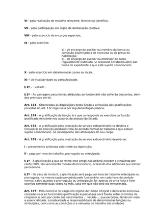 VI - pala realização de trabalho relevante, técnico ou científico;
VII - pela participação em órgão de deliberação coletiva;
VIII - pelo exercício de encargos especiais;
IX - pelo exercício;
a) - de encargo da auxiliar ou membro da banca ou
comissão examinadora de concurso ou de prova de
habilitação;
b) - de encargo de auxiliar ou professor de curso
regularmente instituído, se realizado o trabalho além das
horas de expediente a que está sujeito o funcionário.
X - pelo exercício em determinadas zonas ou locais.
XI

– de insalubridade ou periculosidade.

§ 1º - ...vetado...
§ 2º - As vantagens pecuniárias atribuídas ao funcionário não sofrerão descontos, além
dos previstos em lei.
Art. 173 - Observadas as disposições desta Seção a atribuição das gratificações
previstas no art. 172 reger-se-á por regulamentação própria.
Art. 174 - A gratificação de função é a que corresponde ao exercício de função
gratificada existente nos quadros de pessoal do Estado.
Art. 175 - A gratificação pela prestação de serviço extraordinário se destina a
remunerar os serviços prestados fora do período normal de trabalho a que estiver
sujeito o funcionário, no desempenho das atribuições do seu cargo.
Art. 176 - A gratificação pala prestação de serviço extraordinário deverá ser:
I - previamente arbitrada pelo chefe da repartição;
II - paga por hora de trabalho, prorrogado ou antecipado.
§ 1º - A gratificação a que se refere este artigo não poderá exceder a cinqüenta por
cento (50%) do vencimento mensal do funcionário, acrescido dos adicionais que estiver
percebendo.
§ 2º - No caso do inciso II, a gratificação será paga por hora de trabalho antecipado ou
prorrogado, na mesma razão percebida pelo funcionário, em cada hora do período
normal, salvo quando a prorrogação ou antecipação for apenas de uma hora e tiver
ocorrido somente duas vezes no mês, caso em que não será ela remunerada.
Art. 177 - Pelo exercício do cargo em regime de tempo integral e dedicação exclusiva,
conceder-se-á ao funcionário gratificação especial que será fixada entre os limites de
cinqüenta e cem por cento dos vencimentos ... vetado ... que perceber, tendo em vista
a essencialidade, complexidade e responsabilidade de determinadas funções ou
atribuições, bem coma as condições e a natureza do trabalho das unidades

 