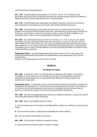 administrativas correspondentes.
Art. 178 - A gratificação mencionada no inciso VIII , do art. 172, se destina aos
servidores aos quais forem atribuídos encargos de assessoramento direto ao Chefe do
Poder Executivo e outros definidos em lei ou regulamento.
Art. 179 - A gratificação pela realização de trabalho relevante, técnico ou cientifico,
será arbitrada sempre após sua conclusão, pelo Chefe do Poder Executivo.
Art. 180 - A designação de funcionário para serviços ou estudos fora do Estado, só
poderá ser feita pelo Chefe do Poder Executivo, que arbitrará a gratificação, levando em
conta seu vencimento, a natureza e duração certa ou presumível do trabalho, a as
condições locais, salvo se lei ou regulamento já dispuser a respeito.
Art. 181 - As gratificações de que tratam os incisos I, II, III, IV e V, do art. 172, serão
mantidas nos casos de afastamento previstos nos itens I, II, III,VI, XI, XII, XIII, XIV, XV,
XVII e XVIII, do art. 128, sendo que, nos casos de gratificação pela prestação de serviço
extraordinário, ou em regime de tempo integral de dedicação exclusiva, o cálculo para
concessão será no valor correspondente a um doze avos do percebido nos últimos doze
meses de efetivo exercício.
Parágrafo Único – As gratificações previstas pelos incisos II, III e IV, do artigo 172,
serão automaticamente canceladas nos afastamentos que perdurarem por mais de
noventa dias.
Artigo com redação pela Lei 6.742, de 03.12.1975

SEÇÃO IV
Da Ajuda de Custo
Art. 182 - A ajuda de custo é a compensação de despesas de viagem e instalação,
concedida ao funcionário que em virtude da remoção, nomeação para cargo em
comissão ou designação para função gratificada, serviço ou estudo, passe a ter
exercício em nova sede.
Parágrafo único - A ajuda de custa é arbitrada pelo Secretário de Estado ou Diretor de
Departamento Autônomo, em importância não excedente de três meses e não inferior a
um mês de vencimento levando-se em conta as condições de vida na nova sede, a
distância, o tempo de viagem e os recursos orçamentários disponíveis.
Art. 183 - No caso de designação para serviço ou estudo no exterior, a ajuda de custo é
arbitrada pelo Chefe do Poder Executivo.
Art. 184 - Não se concederá ajuda do custo:
I - ao funcionário que em virtude de mandato eletivo, deixar ou reassumir o exercício do
cargo;
II - ao funcionário posto à disposição de entidade de direito público;
III - aos funcionário removidos por permuta;
Art. 185 - O funcionário restituirá a ajuda de custo;
I - quando não se transportar para o local da missão;

 