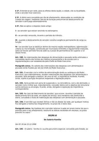 § 1º. Entende-se por sede, para os efeitos desta seção, a cidade, vila ou localidade,
onde o servidor tiver exercício.
§ 2º. A diária será concedida por dia de afastamento, observadas as condições de
custeio da viagem, mediante cálculo de duração presumível do deslocamento do
servidor e será paga adiantadamente.
§ 3º. Não se aplica o disposto neste artigo:
I - ao servidor que estiver servindo no estrangeiro;
II - ao servidor removido, durante o período de trânsito;
III - quando o deslocamento do servidor constitui exigência permanente do cargo ou
função;
IV - ao servidor que se deslocar dentro da mesma região metropolitana, aglomeração
urbana ou microrregião, constituída por municípios limítrofes e regularmente instituída,
salvo se houver pernoite fora da sede ou o prazo de permanência for superior a 12
(doze) horas.
Art. 190. As indenizações das despesas de alimentação e pousada serão arbitradas e
concedidas dentro dos limites de créditos orçamentários e de acordo com a
regulamentação a ser estabelecida pelo Chefe do Poder Executivo.
Parágrafo único. Os valores das indenizações das despesas com alimentação e
pousada serão fixados por ato do Chefe do Poder Executivo.
Art. 191. O servidor civil e militar da administração direta ou autárquica do Poder
Executivo, que indevidamente, receber indenizações das despesas com alimentação e
pousada, será obrigado a restituir, de uma só vez, a importância recebida, ficando,
ainda, sujeito à punição disciplinar,respeitada a legislação própria.
Art. 192. Será punido com pena de suspensão e, na reincidência, com a de demissão, o
servidor civil e militar que, indevidamente, conceder diária com o objetivo de remunerar
outros serviços ou encargos, ficando, ainda, obrigado à reposição da importância
correspondente.
Art. 193. No caso de falecimento do servidor, que ocorrer, durante o período de
deslocamento fora da sede, em objeto de serviço, seus herdeiros não restituirão a
diária, concedida a título de indenização das despesas com alimentação e pousada.
Art. 194. O servidor que receber diárias e não se afastar da sede, por qualquer motivo,
fica obrigado a restituí-las integralmente, no prazo de 2 (dois) dias.
Parágrafo único. Na hipótese de o servidor retornar à sede em prazo menor do que o
previsto para o seu afastamento, restituirá as diárias recebidas em excesso, no prazo
previsto no caput."
SEÇÃO VI
Do Salário-Família
Ver EC 20 de 15.12.1998
Art. 195 - O salário - família é o auxilio pecuniário especial, concedido pelo Estado, ao

 