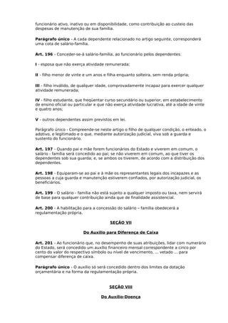 funcionário ativo, inativo ou em disponibilidade, como contribuição ao custeio das
despesas de manutenção de sua família.
Parágrafo único - A cada dependente relacionado no artigo seguinte, corresponderá
uma cota de salário-família.
Art. 196 - Conceder-se-á salário-família, ao funcionário pelos dependentes:
I - esposa que não exerça atividade remunerada;
II - filho menor de vinte e um anos e filha enquanto solteira, sem renda própria;
III - filho inválido, de qualquer idade, comprovadamente incapaz para exercer qualquer
atividade remunerada;
IV - filho estudante, que freqüentar curso secundário ou superior, em estabelecimento
de ensino oficial ou particular e que não exerça atividade lucrativa, até a idade de vinte
e quatro anos;
V - outros dependentes assim previstos em lei.
Parágrafo único - Compreende-se neste artigo o filho de qualquer condição, o enteado, o
adotivo, e legitimado e o que, mediante autorização judicial, viva sob a guarda e
sustento do funcionário.
Art. 197 - Quando pai e mãe forem funcionários do Estado e viverem em comum, o
salário - família será concedido ao pai; se não viverem em comum, ao que tiver os
dependentes sob sua guarda; e, se ambos os tiverem, de acordo com a distribuição dos
dependentes.
Art. 198 - Equiparam-se ao pai e à mãe os representantes legais dos incapazes e as
pessoas a cuja guarda e manutenção estiverem confiados, por autorização judicial, os
beneficiários.
Art. 199 - O salário - família não está sujeito a qualquer imposto ou taxa, nem servirá
de base para qualquer contribuição ainda que de finalidade assistencial.
Art. 200 - A habilitação para a concessão do salário – família obedecerá a
regulamentação própria.
SEÇÃO VII
Do Auxilio para Diferença de Caixa
Art. 201 - Ao funcionário que, no desempenho de suas atribuições, lidar com numerário
do Estado, será concedido um auxílio financeiro mensal correspondente a cinco por
cento do valor do respectivo símbolo ou nível de vencimento, ... vetado ... para
compensar diferença de caixa.
Parágrafo único - O auxílio só será concedido dentro dos limites da dotação
orçamentária e na forma da regulamentação própria.

SEÇÃO VIII
Do Auxílio-Doença

 