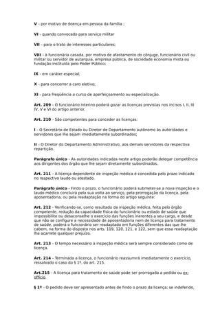 V - por motivo de doença em pessoa da família ;
VI - quando convocado para serviço militar
VII - para o trato de interesses particulares;
VIII - à funcionária casada, por motivo de afastamento do cônjuge, funcionário civil ou
militar ou servidor de autarquia, empresa pública, de sociedade economia mista ou
fundação instituída pelo Poder Público;
IX - em caráter especial;
X - para concorrer a caro eletivo;
XI - para freqüência a curso de aperfeiçoamento ou especialização.
Art. 209 - O funcionário interino poderá gozar as licenças previstas nos incisos I, II, III
IV, V e VI do artigo anterior.
Art. 210 - São competentes para conceder as licenças:
I - O Secretário de Estado ou Diretor de Departamento autônomo às autoridades e
servidores que lhe sejam imediatamente subordinados;
II - O Diretor do Departamento Administrativo, aos demais servidores da respectiva
repartição.
Parágrafo único - As autoridades indicadas neste artigo poderão delegar competência
aos dirigentes dos órgão que lhe sejam diretamente subordinados.
Art. 211 - A licença dependente de inspeção médica é concedida pelo prazo indicado
no respectivo laudo ou atestado.
Parágrafo único - Findo o prazo, o funcionário poderá submeter-se a nova inspeção e o
laudo médico concluirá pela sua volta ao serviço, pela prorrogação da licença, pela
aposentadoria, ou pela readaptação na forma do artigo seguinte:
Art. 212 - Verificando-se, como resultado da inspeção médica, feita pelo órgão
competente, redução da capacidade física do funcionário ou estado de saúde que
impossibilite ou desaconselhe o exercício das funções inerentes a seu cargo, e desde
que não se configure a necessidade de aposentadoria nem de licença para tratamento
de saúde, poderá o funcionário ser readaptado em funções diferentes das que lhe
cabem, na forma do disposto nos arts. 119, 120, 121, e 122, sem que essa readaptação
lhe acarrete qualquer prejuízo.
Art. 213 - O tempo necessário à inspeção médica será sempre considerado como de
licença.
Art. 214 - Terminada a licença, o funcionário reassumirá imediatamente o exercício,
ressalvado o caso do § 1º, do art. 215.
Art.215 - A licença para tratamento de saúde pode ser prorrogada a pedido ou exoffício.
§ 1º - O pedido deve ser apresentado antes de findo o prazo da licença; se indeferido,

 