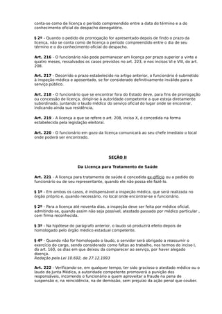 conta-se como de licença o período compreendido entre a data do término e a do
conhecimento oficial do despacho denegatório.
§ 2º - Quando o pedido de prorrogação for apresentado depois de findo o prazo da
licença, não se conta como de licença o período compreendido entre o dia de seu
término e o do conhecimento oficial do despacho.
Art. 216 - O funcionário não pode permanecer em licença por prazo superior a vinte e
quatro meses, ressalvados os casos previstos no art. 223, e nos incisos VI e VIII, do art.
208.
Art. 217 - Decorrido o prazo estabelecido na artigo anterior, o funcionário é submetido
à inspeção médica e aposentado, se for considerado definitivamente inválido para o
serviço público.
Art. 218 - O funcionário que se encontrar fora do Estado deve, para fins de prorrogação
ou concessão de licença, dirigir-se à autoridade competente a que esteja diretamente
subordinado, juntando o laudo médico do serviço oficial do lugar onde se encontrar,
indicando ainda sua residência,
Art. 219 - A licença a que se refere o art. 208, inciso X, é concedida na forma
estabelecida pela legislação eleitoral.
Art. 220 - O funcionário em gozo da licença comunicará ao seu chefe imediato o local
onde poderá ser encontrado.

SEÇÃO II
Da Licença para Tratamento de Saúde
Art. 221 - A licença para tratamento de saúde é concedida ex-offício ou a pedido do
funcionário ou de seu representante, quando ele não possa ele fazê-lo.
§ 1º - Em ambos os casos, é indispensável a inspeção médica, que será realizada no
órgão próprio e, quando necessário, no local onde encontrar-se o funcionário.
§ 2º - Para a licença até noventa dias, a inspeção deve ser feita por médico oficial,
admitindo-se, quando assim não seja possível, atestado passado por médico particular ,
com firma reconhecida.
§ 3º - Na hipótese do parágrafo anterior, o laudo só produzirá efeito depois de
homologado pelo órgão médico estadual competente.
§ 4º - Quando não for homologado o laudo, o servidor será obrigado a reassumir o
exercício do cargo, sendo considerado como faltas ao trabalho, nos termos do inciso I,
do art. 160, os dias em que deixou da comparecer ao serviço, por haver alegado
doença.
Redação pela Lei 10.692, de 27.12.1993
Art. 222 - Verificando-se, em qualquer tempo, ter sido gracioso o atestado médico ou o
laudo da Junta Médica, a autoridade competente promoverá a punição dos
responsáveis, incorrendo o funcionário a quem aproveitar a fraude na pena de
suspensão e, na reincidência, na de demissão, sem prejuízo da ação penal que couber.

 