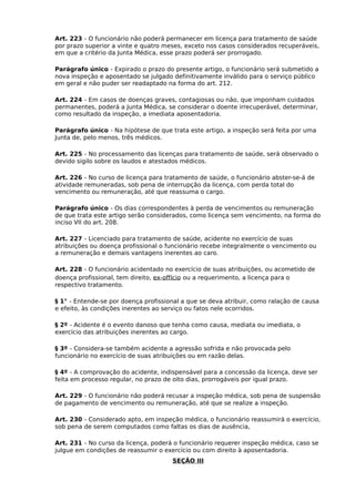 Art. 223 - O funcionário não poderá permanecer em licença para tratamento de saúde
por prazo superior a vinte e quatro meses, exceto nos casos considerados recuperáveis,
em que a critério da Junta Médica, esse prazo poderá ser prorrogado.
Parágrafo único - Expirado o prazo do presente artigo, o funcionário será submetido a
nova inspeção e aposentado se julgado definitivamente inválido para o serviço público
em geral e não puder ser readaptado na forma do art. 212.
Art. 224 - Em casos de doenças graves, contagiosas ou não, que imponham cuidados
permanentes, poderá a Junta Médica, se considerar o doente irrecuperável, determinar,
como resultado da inspeção, a imediata aposentadoria.
Parágrafo único - Na hipótese de que trata este artigo, a inspeção será feita por uma
Junta de, pelo menos, três médicos.
Art. 225 - No processamento das licenças para tratamento de saúde, será observado o
devido sigilo sobre os laudos e atestados médicos.
Art. 226 - No curso de licença para tratamento de saúde, o funcionário abster-se-á de
atividade remuneradas, sob pena de interrupção da licença, com perda total do
vencimento ou remuneração, até que reassuma o cargo.
Parágrafo único - Os dias correspondentes à perda de vencimentos ou remuneração
de que trata este artigo serão considerados, como licença sem vencimento, na forma do
inciso VII do art. 208.
Art. 227 - Licenciado para tratamento de saúde, acidente no exercício de suas
atribuições ou doença profissional o funcionário recebe integralmente o vencimento ou
a remuneração e demais vantagens inerentes ao caro.
Art. 228 - O funcionário acidentado no exercício de suas atribuições, ou acometido de
doença profissional, tem direito, ex-offício ou a requerimento, a licença para o
respectivo tratamento.
§ 1° - Entende-se por doença profissional a que se deva atribuir, como ralação de causa
e efeito, às condições inerentes ao serviço ou fatos nele ocorridos.
§ 2º - Acidente é o evento danoso que tenha como causa, mediata ou imediata, o
exercício das atribuições inerentes ao cargo.
§ 3º - Considera-se também acidente a agressão sofrida e não provocada pelo
funcionário no exercício de suas atribuições ou em razão delas.
§ 4º - A comprovação do acidente, indispensável para a concessão da licença, deve ser
feita em processo regular, no prazo de oito dias, prorrogáveis por igual prazo.
Art. 229 - O funcionário não poderá recusar a inspeção médica, sob pena de suspensão
de pagamento de vencimento ou remuneração, até que se realize a inspeção.
Art. 230 - Considerado apto, em inspeção médica, o funcionário reassumirá o exercício,
sob pena de serem computados como faltas os dias de ausência,
Art. 231 - No curso da licença, poderá o funcionário requerer inspeção médica, caso se
julgue em condições de reassumir o exercício ou com direito à aposentadoria.
SEÇÃO III

 