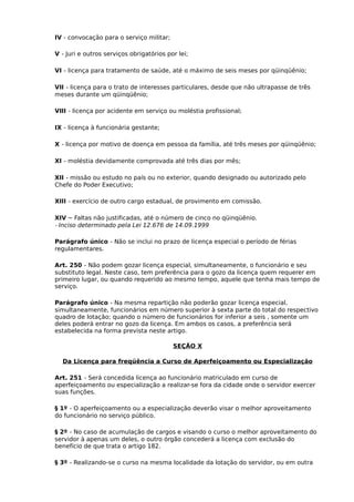 IV - convocação para o serviço militar;
V - Juri e outros serviços obrigatórios por lei;
VI - licença para tratamento de saúde, até o máximo de seis meses por qüinqüênio;
VII - licença para o trato de interesses particulares, desde que não ultrapasse de três
meses durante um qüinqüênio;
VIII - licença por acidente em serviço ou moléstia profissional;
IX - licença à funcionária gestante;
X - licença por motivo de doença em pessoa da família, até três meses por qüinqüênio;
XI - moléstia devidamente comprovada até três dias por mês;
XII - missão ou estudo no país ou no exterior, quando designado ou autorizado pelo
Chefe do Poder Executivo;
XIII - exercício de outro cargo estadual, de provimento em comissão.
XIV – Faltas não justificadas, até o número de cinco no qüinqüênio.
- Inciso determinado pela Lei 12.676 de 14.09.1999
Parágrafo único - Não se inclui no prazo de licença especial o período de férias
regulamentares.
Art. 250 - Não podem gozar licença especial, simultaneamente, o funcionário e seu
substituto legal. Neste caso, tem preferência para o gozo da licença quem requerer em
primeiro lugar, ou quando requerido ao mesmo tempo, aquele que tenha mais tempo de
serviço.
Parágrafo único - Na mesma repartição não poderão gozar licença especial,
simultaneamente, funcionários em número superior à sexta parte do total do respectivo
quadro de lotação; quando o número de funcionários for inferior a seis , somente um
deles poderá entrar no gozo da licença. Em ambos os casos, a preferência será
estabelecida na forma prevista neste artigo.
SEÇÃO X
Da Licença para freqüência a Curso de Aperfeiçoamento ou Especialização
Art. 251 - Será concedida licença ao funcionário matriculado em curso de
aperfeiçoamento ou especialização a realizar-se fora da cidade onde o servidor exercer
suas funções.
§ 1º - O aperfeiçoamento ou a especialização deverão visar o melhor aproveitamento
do funcionário no serviço público.
§ 2º - No caso de acumulação de cargos e visando o curso o melhor aproveitamento do
servidor à apenas um deles, o outro órgão concederá a licença com exclusão do
benefício de que trata o artigo 182.
§ 3º - Realizando-se o curso na mesma localidade da lotação do servidor, ou em outra

 