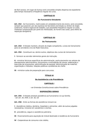 de fácil acesso, em lugar da licença será concedida simples dispensa do expediente
pelo tempo necessário à freqüência regular do curso.
CAPÍTULO XI
Do Funcionário Estudante
Art. 252 - Ao Funcionário, matriculado em estabelecimento de ensino, será concedido,
sempre que possível, por ato expresso do Secretário de Estado ou diretor de órgão
autônomo, horário especial de trabalho, que possibilite freqüência regular as aulas,
mediante comprovação por parte do interessado, do horário das aulas, para efeito de
reposição obrigatória.

CAPÍTULO XII
Do Treinamento
Art. 253 - O Estado manterá, através do órgão competente, cursos de treinamento
para os servidores civis do Poder Executivo.
Art. 254 - Constituem-se, dentre outros, objetivos dos cursos de treinamento:
I - fornecer ao servidor elementos gerais de instrução;
II - ministrar técnicas específicas de administração, particularmente nos setores de
planejamento administrativo; lançamento e arrecadação de tributo; elaboração e
execução de orçamentos; administração de pessoal; administração de material;
organização e métodos; relações públicas e problemas de chefia.
III - ministrar aulas de preparação para concursos.
TÍTULO VI
Da Assistência e da Previdência
CAPITULO I
- ver Emendas Constitucionais sobre Previdência
DISPOSIÇÕES GERAIS
Art. 255 - O Estado prestará assistência ao funcionário e à sua família.
- ver art. 34, XVIII, e art. 42, CE
Art. 256 - Entre as formas de assistência incluem-se:
I - Assistência médica, dentária, hospitalar e alimentar, além de outras julgadas
necessárias, inclusive em sanatórios e creches;
II - previdência, seguro e assistência judiciária;
III - financiamento para aquisição de imóvel destinado à residência do funcionário
IV - Cooperativas de consumo e de crédito;

 