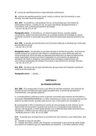 V - cursos de aperfeiçoamento e especialização profissional;
VI - centros de aperfeiçoamento moral, social a cultural, dos funcionários e suas
famílias, fora das horas de trabalho.
Art. 257 - A assistência, sob qualquer forma, será prestada por intermédio de
instituições próprias, criadas por Lei, às quais seja filiado obrigatoriamente o
funcionário, com contribuição paritária do Estado.
- ver art. 42, §§ 1º e 4º, CE
Parágrafo único - A Assistência, em determinadas formas, quando julgado
conveniente, poderá excepcionalmente ser prestada através da entidade da classe,
mediante convênio e concessão de auxílio financeiro destinado especificamente a tal
fim.
Art. 258 - A pensão aos beneficiários do funcionário falecido é atendida por instituição
de previdência social.
- ver art. 42, § 3º, CE
Parágrafo único - As pensões ou pecúlios devidos á família do servidor, as primeiras
fixadas sempre em quantum não inferior a cinqüenta por cento (50%) do valor da
remuneração que servia de base ao desconto previdenciário na data do falecimento,
serão reajustados sempre que forem majorados os vencimentos do pessoal da
atividade, de modo a assegurar aos beneficiários vantagens proporcionais aos
vencimentos atualizados da categoria funcional a que pertencia o servidor falecido.
- ver art. 40, § 5º, CF
Art. 259 - Os planos de serviços assistenciais de que trata este Capitulo constituem
matéria de leis especiais.
Parágrafo único - ...vetado ... .

CAPÍTULO II
DA PENSÃO ESPECIAL
Art. 260 - Fica assegurado à viúva e aos filhos de servidor estadual, sem prejuízo da
pensão devida normalmente pelo órgão previdenciário, o direito de perceberem,
mensalmente, uma pensão especial:
I – correspondente à diferença entre a pensão concedida pelo Instituto de Previdência
do Estado (PARANAPREVIDÊNCIA) e a 60% (sessenta por cento) da remuneração do mês
anterior ao falecimento, quando este ocorrer com o funcionário em atividade; ou
II –corresponde a 50% (cinqüenta por cento) da remuneração do mês anterior ao do
falecimento do funcionário, quando este ocorrer em conseqüência de acidente de
serviço, não devendo, a soma desta pensão com a deferida pelo órgão previdenciário,
ultrapassar a 100% (cem por cento) da remuneração.
- Redação pela Lei 7.421, de 17.12.1980
§ 1º - A pensão que acompanhará os aumentos de vencimentos e suas alterações, será
paga:
a) - metade à viúva do servidor;
b) - metade aos filhos varões, até atingirem a maioridade e sem limite de idade desde
que sofram de moléstia que os impossibilite de trabalhar , e às filhas solteiras, ainda

 