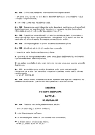Art. 265 - O direito de pleitear na esfera administrativa prescreverá.
I - em cinco anos, quanto aos atos de que decorram demissão, aposentadoria ou sua
cassação e disponibilidade;
II - em cento e vinte dias, nos demais casos.
Art. 266 - Os prazos de prescrição contar-se-ão da data da publicação, no órgão oficial,
do ato impugnado ou, quando este for de natureza reservada, da data da ciência do
interessado, a qual deverá constar do processo respectivo.
Art. 267 - O pedido de reconsideração e o recurso, quando cabíveis, interrompem a
prescrição até duas vezes, recomeçando-se a contagem do prazo a partir da data da
publicação oficial do despacho denegatório ou restritivo do pedido.
Art. 268 - São improrrogáveis os prazos estabelecidos neste Capítulo.
Art. 269 - A instância administrativa poderá ser renovada:
I - quando se tratar de ato manifestamente ilegal;
II - quando o ato impugnado tenha tido como pressuposto depoimento ou documento
cuja falsidade venha a ser comprovada.
III - se, após a expedição do ato, surgir elemento novo de prova, que autorize a revisão
do processo.
Art. 270 - As certidões sobre matéria de pessoal serão fornecidas pelo órgão
competente, de acordo com elementos e registros existentes, obedecidas as normas
constitucionais.
- ver art. 5º, XXXIV,b, CF
Art. 271 - Ao funcionário interessado ou a seu representante legal será dada vista do
processo administrativo, quando autorizado pela autoridade competente.

TÍTULO VIII
DO REGIME DISCIPLINAR
CAPÍTULO I
DA ACUMULAÇÃO
Art. 272 - É vedada a acumulação remunerada, exceto:
I - a de um cargo de Juiz e um de professor;
II - a de dois cargos de professor;
III - a de um cargo de professor com outro técnico ou científico;
IV - a de dois cargos privativos da médico.
- ver art. 37, XVI,CF e art. 27, XVI, CE

 