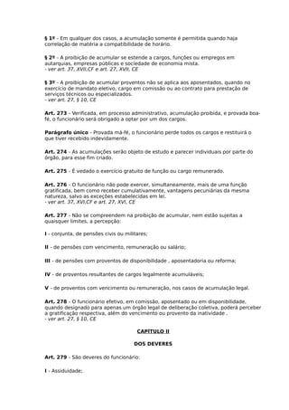 § 1º - Em qualquer dos casos, a acumulação somente é permitida quando haja
correlação de matéria a compatibilidade de horário.
§ 2º - A proibição de acumular se estende a cargos, funções ou empregos em
autarquias, empresas públicas e sociedade de economia mista.
- ver art. 37, XVII,CF e art. 27, XVII, CE
§ 3º - A proibição de acumular proventos não se aplica aos aposentados, quando no
exercício de mandato eletivo, cargo em comissão ou ao contrato para prestação de
serviços técnicos ou especializados.
- ver art. 27, § 10, CE
Art. 273 - Verificada, em processo administrativo, acumulação proibida, e provada boafé, o funcionário será obrigado a optar por um dos cargos.
Parágrafo único - Provada má-fé, o funcionário perde todos os cargos e restituirá o
que tiver recebido indevidamente.
Art. 274 - As acumulações serão objeto de estudo e parecer individuais por parte do
órgão, para esse fim criado.
Art. 275 - É vedado o exercício gratuito de função ou cargo remunerado.
Art. 276 - O funcionário não pode exercer, simultaneamente, mais de uma função
gratificada, bem como receber cumulativamente, vantagens pecuniárias da mesma
natureza, salvo as exceções estabelecidas em lei.
- ver art. 37, XVI,CF e art. 27, XVI, CE
Art. 277 - Não se compreendem na proibição de acumular, nem estão sujeitas a
quaisquer limites, a percepção:
I - conjunta, de pensões civis ou militares;
II - de pensões com vencimento, remuneração ou salário;
III - de pensões com proventos de disponibilidade , aposentadoria ou reforma;
IV - de proventos resultantes de cargos legalmente acumuláveis;
V - de proventos com vencimento ou remuneração, nos casos de acumulação legal.
Art. 278 - O funcionário efetivo, em comissão, aposentado ou em disponibilidade,
quando designado para apenas um órgão legal de deliberação coletiva, poderá perceber
a gratificação respectiva, além do vencimento ou provento da inatividade .
- ver art. 27, § 10, CE
CAPÍTULO II
DOS DEVERES
Art. 279 - São deveres do funcionário:
I - Assiduidade;

 
