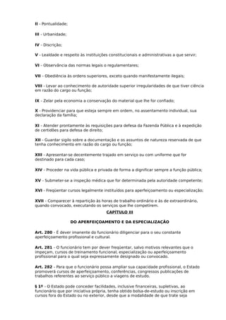 II - Pontualidade;
III - Urbanidade;
IV - Discrição;
V - Lealdade e respeito às instituições constitucionais e administrativas a que servir;
VI - Observância das normas legais o regulamentares;
VII - Obediência às ordens superiores, exceto quando manifestamente ilegais;
VIII - Levar ao conhecimento de autoridade superior irregularidades de que tiver ciência
em razão do cargo ou função;
IX - Zelar pela economia a conservação do material que lhe for confiado;
X - Providenciar para que esteja sempre em ordem, no assentamento individual, sua
declaração da família;
XI - Atender prontamente às requisições para defesa da Fazenda Pública e à expedição
de certidões para defesa de direito;
XII - Guardar sigilo sobre a documentação e os assuntos de natureza reservada de que
tenha conhecimento em razão do cargo ou função;
XIII - Apresentar-se decentemente trajado em serviço ou com uniforme que for
destinado para cada caso;
XIV - Proceder na vida pública e privada de forma a dignificar sempre a função pública;
XV - Submeter-se a inspeção médica que for determinada pela autoridade competente;
XVI - Freqüentar cursos legalmente instituídos para aperfeiçoamento ou especialização;
XVII - Comparecer à repartição às horas de trabalho ordinário e às de extraordinário,
quando convocado, executando os serviços que lhe competirem.
CAPÍTULO III
DO APERFEIÇOAMENTO E DA ESPECIALIZAÇÃO
Art. 280 - É dever imanente do funcionário diligenciar para o seu constante
aperfeiçoamento profissional e cultural.
Art. 281 - O funcionário tem por dever freqüentar, salvo motivos relevantes que o
impeçam, cursos de treinamento funcional, especialização ou aperfeiçoamento
profissional para o qual seja expressamente designado ou convocado.
Art. 282 - Para que o funcionário possa ampliar sua capacidade profissional, o Estado
promoverá cursos de aperfeiçoamento, conferências, congressos publicações de
trabalhos referentes ao serviço público a viagens de estudo.
§ 1º - O Estado pode conceder facilidades, inclusive financeiras, supletivas, ao
funcionário que por iniciativa própria, tenha obtido bolsa-de-estudo ou inscrição em
cursos fora do Estado ou no exterior, desde que a modalidade de que trate seja

 