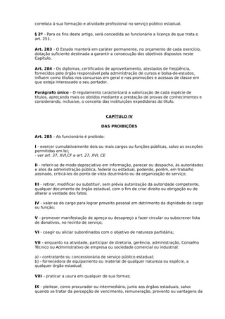 correlata à sua formação e atividade profissional no serviço público estadual.
§ 2º - Para os fins deste artigo, será concedida ao funcionário a licença de que trata o
art. 251.
Art. 283 - O Estado manterá em caráter permanente, no orçamento de cada exercício,
dotação suficiente destinada a garantir a consecução dos objetivos dispostos neste
Capítulo.
Art. 284 - Os diplomas, certificados de aproveitamento, atestados de freqüência,
fornecidos pelo órgão responsável pela administração de cursos e bolsa-de-estudos,
influem como títulos nos concursos em geral e nas promoções e acessos de classe em
que esteja interessado o seu portador.
Parágrafo único - O regulamento caracterizará a valorização de cada espécie de
títulos, apreçando mais os obtidos mediante a prestação de provas de conhecimentos e
considerando, inclusive, o conceito das instituições expedidoras do título.

CAPÍTULO IV
DAS PROIBIÇÕES
Art. 285 - Ao funcionário é proibido:
I - exercer cumulativamente dois ou mais cargos ou funções públicas, salvo as exceções
permitidas em lei;
- ver art. 37, XVI,CF e art. 27, XVI, CE
II - referir-se de modo depreciativo em informação, parecer ou despacho, às autoridades
e atos da administração pública, federal ou estadual, podendo, porém, em trabalho
assinado, criticá-los do ponto de vista doutrinário ou da organização do serviço;
III - retirar, modificar ou substituir, sem prévia autorização da autoridade competente,
qualquer documento de órgão estadual, com o fim de criar direito ou obrigação ou de
alterar a verdade dos fatos;
IV - valer-se do cargo para lograr proveito pessoal em detrimento da dignidade do cargo
ou função;
V - promover manifestação de apreço ou desapreço a fazer circular ou subscrever lista
de donativos, no recinto de serviço;
VI - coagir ou aliciar subordinados com o objetivo de natureza partidária;
VII - enquanto na atividade, participar de diretoria, gerência, administração, Conselho
Técnico ou Administrativo de empresa ou sociedade comercial ou industrial:
a) - contratante ou concessionária de serviço público estadual;
b) - fornecedora de equipamento ou material de qualquer natureza ou espécie, a
qualquer órgão estadual;
VIII - praticar a usura em qualquer de sua formas;
IX - pleitear, como procurador ou intermediário, junto aos órgãos estaduais, salvo
quando se tratar da percepção de vencimento, remuneração, provento ou vantagens da

 