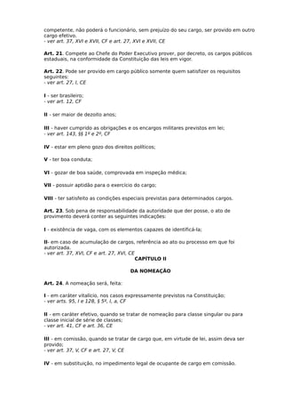 competente, não poderá o funcionário, sem prejuízo do seu cargo, ser provido em outro
cargo efetivo.
- ver art. 37, XVI e XVII, CF e art. 27, XVI e XVII, CE
Art. 21. Compete ao Chefe do Poder Executivo prover, por decreto, os cargos públicos
estaduais, na conformidade da Constituição das leis em vigor.
Art. 22. Pode ser provido em cargo público somente quem satisfizer os requisitos
seguintes:
- ver art. 27, I, CE
I - ser brasileiro;
- ver art. 12, CF
II - ser maior de dezoito anos;
III - haver cumprido as obrigações e os encargos militares previstos em lei;
- ver art. 143, §§ 1º e 2º, CF
IV - estar em pleno gozo dos direitos políticos;
V - ter boa conduta;
VI - gozar de boa saúde, comprovada em inspeção médica;
VII - possuir aptidão para o exercício do cargo;
VIII - ter satisfeito as condições especiais previstas para determinados cargos.
Art. 23. Sob pena de responsabilidade da autoridade que der posse, o ato de
provimento deverá conter as seguintes indicações:
I - existência de vaga, com os elementos capazes de identificá-la;
II- em caso de acumulação de cargos, referência ao ato ou processo em que foi
autorizada.
- ver art. 37, XVI, CF e art. 27, XVI, CE
CAPÍTULO II
DA NOMEAÇÃO
Art. 24. A nomeação será, feita:
I - em caráter vitalício, nos casos expressamente previstos na Constituição;
- ver arts. 95, I e 128, § 5º, I, a, CF
II - em caráter efetivo, quando se tratar de nomeação para classe singular ou para
classe inicial de série de classes;
- ver art. 41, CF e art. 36, CE
III - em comissão, quando se tratar de cargo que, em virtude de lei, assim deva ser
provido;
- ver art. 37, V, CF e art. 27, V, CE
IV - em substituição, no impedimento legal de ocupante de cargo em comissão.

 
