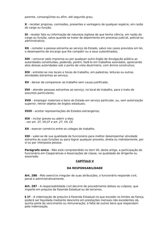 parente, consangüíneo ou afim, até segundo grau;
X - receber propinas, comissões, presentes e vantagens de qualquer espécie, em razão
do cargo ou função;
XI - revelar fato ou informação de natureza sigilosa de que tenha ciência, em razão do
cargo ou função, salvo quando se tratar de depoimento em processo judicial, policial ou
administrativo;
XII - cometer a pessoa estranha ao serviço do Estado, salvo nos casos previstos em lei,
o desempenho de encargo que lhe competir ou a seus subordinados;
XIII - censurar pela imprensa ou por qualquer outro órgão de divulgação pública as
autoridades constituídas, podendo, porém, fazê-lo em trabalhos assinados, apreciando
atos dessas autoridades sob o ponto de vista doutrinário, com ânimo construtivo;
XIV - entreter-se nos locais e horas de trabalho, em palestras, leituras ou outras
atividades estranhas ao serviço;
XV - deixar de comparecer ao trabalho sem causa justificada;
XVI - atender pessoas estranhas ao serviço, no local do trabalho, para o trato de
assuntos particulares;
XVII - empregar materiais e bens do Estado em serviço particular, ou, sem autorização
superior, retirar objetos de órgãos estaduais;
XVIII - aceitar representações de Estados estrangeiros;
XIX - incitar greves ou aderir a elas;
- ver art. 37, VII,CF e art. 27, VII, CE
XX - exercer comércio entre os colegas de trabalho.
XXI - valer-se de sua qualidade de funcionário para melhor desempenhar atividade
estranha às suas funções ou para lograr qualquer proveito, direta ou indiretamente, por
sí ou por interposta pessoa.
Parágrafo único - Não está compreendido no item VII, deste artigo, a participação do
funcionário em Cooperativas e Associações de classe, na qualidade de dirigente ou
associado.
CAPÍTULO V
DA RESPONSABILIDADE
Art. 286 - Pelo exercício irregular de suas atribuições, o funcionário responde civil,
penal e administrativamente.
Art. 287 - A responsabilidade civil decorre de procedimento doloso ou culposo, que
importe em prejuízo da Fazenda Estadual ou de terceiros.
§ 1º - A indenização de prejuízo à Fazenda Estadual no que exceder os limites da fiança,
poderá ser liquidada mediante desconto em prestações mensais não excedentes dá,
quinta parte do vencimento ou remuneração, à falta de outros bens que respondam
pela indenização.

 