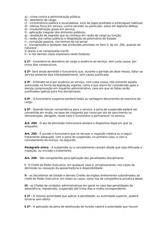 a) - crime contra a administração pública;
b) - abandono do cargo;
c) - incontinência pública e escandalosa, vício de jogos proibidos e embriaguez habitual;
d) - ofensa física em serviço, contra servidor ou particular, salvo em legítima defesa;
e) - insubordinação grave em serviço;
f) - aplicação irregular dos dinheiros públicos;
g) - revelação de segredo que se conheça em razão do cargo ou função;
h) - lesão aos cofres públicos e dilapidação do patrimônio do Estado;
i) - corrupção passiva, nos termos da Lei penal;
j) - transgressão a qualquer das proibições previstas no item II, do art. 285, quando de
natureza
k) grave a se comprovada má-fé;
l) - e nos demais casos expressos neste Estatuto.
§ 1º - Considera-se abandono de cargo a ausência ao serviço, sem justa causa, por
trinta dias consecutivos.
§ 2º- Será ainda demitido o funcionário que, durante o período de doze meses, faltar ao
serviço sessenta dias interpoladamente, sem causa justificada.
§ 3º - Entender-se-á por ausência ao serviço, com justa causa, não somente aquela
autorizada na forma da legislação vigente, como a que assim for considerada após a
devida comprovação em inquérito administrativo, caso em que as faltas serão
justificadas apenas para fins disciplinares.
§ 4º - O funcionário suspenso perderá todas as vantagens decorrentes do exercício do
cargo.
§ 5º - Quando houver conveniência para o serviço, a pena de suspensão poderá ser
convertida em multa, na base de cinqüenta por cento por dia de vencimento ou
remuneração, obrigado, neste caso o funcionário a permanecer no serviço.
Art. 294 - O ato de demissão mencionará sempre o dispositivo legal em que se
enquadre.
Art. 295 - É punido o funcionário que se recusar a inspeção médica ou a seguir
tratamento adequado, com a pena de suspensão, no primeiro caso, e com o
cancelamento da licença, no segundo.
Parágrafo único - A suspensão ou o cancelamento cessam desde que seja efetuada a
inspeção, ou iniciado o tratamento.
Art. 296 - São competentes para aplicação das penalidades disciplinares:
l - O Chefe do Poder Executivo, em qualquer caso e, privativamente, nos casos de
demissão ou cassação da aposentadoria e disponibilidade;
II - os Secretários de Estado e demais Chefes da órgãos diretamente subordinados ao
chefe do Poder Executivo, em todos os casos, salvo nos de competência privativa deste;
III - os Chefes de unidades administrativas em geral no caso das penalidades de
advertência, repreensão, suspensão até trinta dias e multa correspondente.
§ 1º - A mesma autoridade que aplicar a penalidade, ou autoridade superior, poderá
torná-la sem efeito.
§ 2º - A aplicação da pena de destituição de função caberá á autoridade que houver

 