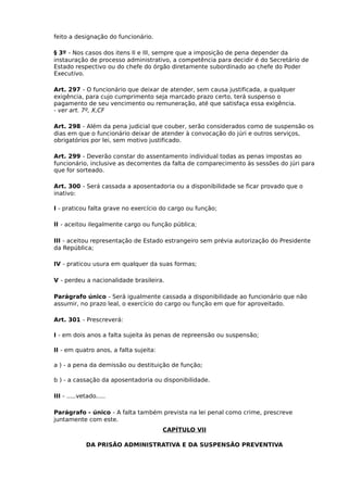 feito a designação do funcionário.
§ 3º - Nos casos dos itens II e III, sempre que a imposição de pena depender da
instauração de processo administrativo, a competência para decidir é do Secretário de
Estado respectivo ou do chefe do órgão diretamente subordinado ao chefe do Poder
Executivo.
Art. 297 - O funcionário que deixar de atender, sem causa justificada, a qualquer
exigência, para cujo cumprimento seja marcado prazo certo, terá suspenso o
pagamento de seu vencimento ou remuneração, até que satisfaça essa exigência.
- ver art. 7º, X,CF
Art. 298 - Além da pena judicial que couber, serão considerados como de suspensão os
dias em que o funcionário deixar de atender à convocação do júri e outros serviços,
obrigatórios por lei, sem motivo justificado.
Art. 299 - Deverão constar do assentamento individual todas as penas impostas ao
funcionário, inclusive as decorrentes da falta de comparecimento às sessões do júri para
que for sorteado.
Art. 300 - Será cassada a aposentadoria ou a disponibilidade se ficar provado que o
inativo:
I - praticou falta grave no exercício do cargo ou função;
II - aceitou ilegalmente cargo ou função pública;
III - aceitou representação de Estado estrangeiro sem prévia autorização do Presidente
da República;
IV - praticou usura em qualquer da suas formas;
V - perdeu a nacionalidade brasileira.
Parágrafo único - Será igualmente cassada a disponibilidade ao funcionário que não
assumir, no prazo leal, o exercício do cargo ou função em que for aproveitado.
Art. 301 - Prescreverá:
I - em dois anos a falta sujeita às penas de repreensão ou suspensão;
II - em quatro anos, a falta sujeita:
a ) - a pena da demissão ou destituição de função;
b ) - a cassação da aposentadoria ou disponibilidade.
III - .....vetado.....
Parágrafo - único - A falta também prevista na lei penal como crime, prescreve
juntamente com este.
CAPÍTULO VII
DA PRISÃO ADMINISTRATIVA E DA SUSPENSÃO PREVENTIVA

 