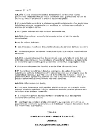 - ver art. 5º, LXI,CF
Art. 302 - Cabe a prisão administrativa do responsável por dinheiro e valores
pertencentes à Fazenda Estadual, ou que se acharem sob a guarda desta, no caso de
alcance ou omissão em efetuar as entradas nos devidos prazos.
§ 1º - A autoridade que ordenar a prisão comunicará imediatamente o fato à autoridade
judiciária competente e providenciará no sentido de ser realizado, com urgência, o
processo de tomada de contas.
§ 2º - A prisão administrativa não excederá de noventa dias.
Art. 303 - Cabe ordenar, sempre fundamentadamente e por escrito, a prisão
administrativa:
I - aos Secretários de Estado;
II - aos diretores de repartições diretamente subordinados ao Chefe do Poder Executivo.
III - nos casos urgentes, aos demais chefes de serviços a que estejam subordinados os
servidores.
Art. 304 - A suspensão preventiva do exercício do cargo ou função até trinta dias será
ordenada pelas autoridades mencionadas no artigo anterior, desde que o afastamento
do funcionário seja necessário, para que este não venha influir na apuração da falta.
§ 1º - A suspensão preventiva é medida acautelatória e não constitui pena.
§ 2º - Somente os Secretários de Estado e os dirigentes de órgãos diretamente
subordinados ao Chefe do Poder Executivo são competentes para prorrogar o prazo da
suspensão já ordenada, o qual não excederá da noventa dias, incluídos ... nestes o
prazo inicial; findo o prazo de suspensão, cessarão os respectivos efeitos, ainda que o
processo administrativo correspondente não esteja concluído.
Art. 305 - O funcionário terá direito:
I - à contagem do tempo de serviço público relativo ao período em que tenha estado
preso ou suspenso, quando do processo não houver resultado pena disciplinar ou esta
se limitar a advertência ou repreensão;
II - à contagem do período de afastamento que exceder do prazo de suspensão
disciplinar efetivamente aplicada;
III - à contagem do período de prisão administrativa ou suspensão preventiva e ao
pagamento do vencimento ou remuneração e de todas as vantagens do exercício, desde
que reconhecida a sua inocência.

TÍTULO IX
DO PROCESSO ADMINISTRATIVO E SUA REVISÃO
CAPÍTULO I
DA APURAÇÃO DE IRREGULARIDADE

 
