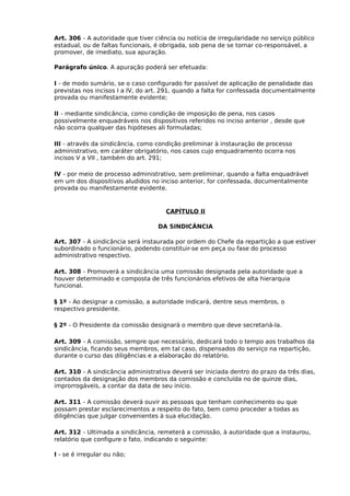 Art. 306 - A autoridade que tiver ciência ou notícia de irregularidade no serviço público
estadual, ou de faltas funcionais, é obrigada, sob pena de se tornar co-responsável, a
promover, de imediato, sua apuração.
Parágrafo único. A apuração poderá ser efetuada:
I - de modo sumário, se o caso configurado for passível de aplicação de penalidade das
previstas nos incisos I a IV, do art. 291, quando a falta for confessada documentalmente
provada ou manifestamente evidente;
II - mediante sindicância, como condição de imposição de pena, nos casos
possivelmente enquadráveis nos dispositivos referidos no inciso anterior , desde que
não ocorra qualquer das hipóteses ali formuladas;
III - através da sindicância, como condição preliminar à instauração de processo
administrativo, em caráter obrigatório, nos casos cujo enquadramento ocorra nos
incisos V a VII , também do art. 291;
IV - por meio de processo administrativo, sem preliminar, quando a falta enquadrável
em um dos dispositivos aludidos no inciso anterior, for confessada, documentalmente
provada ou manifestamente evidente.

CAPÍTULO II
DA SINDICÂNCIA
Art. 307 - A sindicância será instaurada por ordem do Chefe da repartição a que estiver
subordinado o funcionário, podendo constituir-se em peça ou fase do processo
administrativo respectivo.
Art. 308 - Promoverá a sindicância uma comissão designada pela autoridade que a
houver determinado e composta de três funcionários efetivos de alta hierarquia
funcional.
§ 1º - Ao designar a comissão, a autoridade indicará, dentre seus membros, o
respectivo presidente.
§ 2º - O Presidente da comissão designará o membro que deve secretariá-la.
Art. 309 - A comissão, sempre que necessário, dedicará todo o tempo aos trabalhos da
sindicância, ficando seus membros, em tal caso, dispensados do serviço na repartição,
durante o curso das diligências e a elaboração do relatório.
Art. 310 - A sindicância administrativa deverá ser iniciada dentro do prazo da três dias,
contados da designação dos membros da comissão e concluída no de quinze dias,
improrrogáveis, a contar da data de seu início.
Art. 311 - A comissão deverá ouvir as pessoas que tenham conhecimento ou que
possam prestar esclarecimentos a respeito do fato, bem como proceder a todas as
diligências que julgar convenientes à sua elucidação.
Art. 312 - Ultimada a sindicância, remeterá a comissão, à autoridade que a instaurou,
relatório que configure o fato, indicando o seguinte:
I - se é irregular ou não;

 
