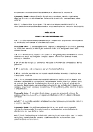 II - caso seja, quais os dispositivos violados e se há presunção de autoria.
Parágrafo único: - O relatório não deverá propor qualquer medida, excetuada a
abertura de processo administrativo, limitando-se a responder os quesitos do artigo
anterior.
Art. 313 - Decorrido o prazo do art. 310, sem que seja apresentado relatório, a
autoridade competente deverá promover a responsabilidade dos membros da comissão.

CAPÍTULO III
DO PROCESSO ADMINISTRATIVO
Art. 314 - São competentes para determinar a instauração de processo administrativo
os Secretários de Estado e os diretores autônomos.
Parágrafo único - O processo precederá a aplicação das penas de suspensão, por mais
de trinta dias, destituição de função, demissão e cassação de aposentadoria e de
disponibilidade.
Art. 315 - Promoverá o processo uma comissão designada pela autoridade que houver
determinado a sua instauração e composta de três funcionários efetivos de alta
hierarquia funcional.
§ 1º - Do ato de designação constará a indicação do membro da comissão que deverá
presidi-la.
§ 2º - A comissão será secretariada por um funcionário efetivo.
§ 3º - A comissão, sempre que necessário, decidirá todo o tempo do expediente aos
trabalhos do inquérito.
Art. 316 - O processo administrativo deverá se iniciado dentro do prazo de três dias,
contados da designação dos membros da comissão e deverá estar concluído no prazo
de noventa dias, a contar do dia imediato da publicação, no órgão oficial, do ato de
designação da comissão, prorrogável sucessivamente, por períodos de trinta dias: nos
casos de força maior, a juízo do Secretário ou diretor autônomo, até o máximo de cento
e cinqüenta dias.
Parágrafo único - A não observância desses prazos não acarretará nulidade do
processo, importando, porém, em responsabilidade administrativa dos membros da
comissão.
Art. 317 - A comissão procederá a todas diligências necessárias, recorrendo, inclusive,
a técnicos e peritos.
Parágrafo único - Os órgãos estaduais atenderão com a máxima presteza às
solicitações da comissão, devendo comunicar prontamente a impossibilidade de
atendimento em caso de força maior.
Art. 318 - O funcionário que for indiciado no curso do processo poderá, nos cinco dias
posteriores à sua indicação, requerer nova inquirição das testemunhas, cujos
depoimentos o comprometam.

 