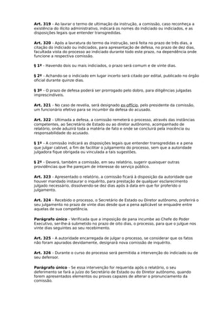 Art. 319 - Ao lavrar o termo de ultimação da instrução, a comissão, caso reconheça a
existência do ilícito administrativo, indicará os nomes do indiciado ou indiciados, e as
disposições legais que entender transgredidas.
Art. 320 - Após a lavratura do termo da instrução, será feita no prazo de três dias, a
citação do indiciado ou indiciados, para apresentação de defesa, no prazo de dez dias,
facultada vista do processo ao indiciado durante todo este prazo, na dependência onde
funcione a respectiva comissão.
§ 1º - Havendo dois ou mais indiciados, o prazo será comum e de vinte dias.
§ 2º - Achando-se o indiciado em lugar incerto será citado por edital, publicado no órgão
oficial durante quinze dias.
§ 3º - O prazo de defesa poderá ser prorrogado pelo dobro, para diligências julgadas
imprescindíveis.
Art. 321 - No caso de revelia, será designado ex-offício, pelo presidente da comissão,
um funcionário efetivo para se incumbir da defesa do acusado.
Art. 322 - Ultimada a defesa, a comissão remeterá o processo, através das instâncias
competentes, ao Secretário de Estado ou ao diretor autônomo, acompanhado de
relatório, onde aduzirá toda a matéria de fato e onde se concluirá pela inocência ou
responsabilidade do acusado.
§ 1º - A comissão indicará as disposições legais que entender transgredidas e a pena
que julgar cabível, a fim de facilitar o julgamento do processo, sem que a autoridade
julgadora fique obrigada ou vinculada a tais sugestões.
§ 2º - Deverá, também a comissão, em seu relatório, sugerir quaisquer outras
providências que lhe pareçam de interesse do serviço público.
Art. 323 - Apresentado o relatório, a comissão ficará à disposição da autoridade que
houver mandado instaurar o inquérito, para prestação de qualquer esclarecimento
julgado necessário, dissolvendo-se dez dias após à data em que for proferido o
julgamento.
Art. 324 - Recebido o processo, o Secretário de Estado ou Diretor autônomo, proferirá o
seu julgamento no prazo de vinte dias desde que a pena aplicável se enquadre entre
aquelas de sua competência.
Parágrafo único - Verificada que a imposição de pana incumbe ao Chefe do Poder
Executivo, ser-lhe-á submetido no prazo de oito dias, o processo, para que o julgue nos
vinte dias seguintes ao seu recebimento.
Art. 325 - A autoridade encarregada de julgar o processo, se considerar que os fatos
não foram apurados devidamente, designará nova comissão de inquérito.
Art. 326 - Durante o curso do processo será permitida a intervenção do indiciado ou de
seu defensor.
Parágrafo único - Se essa intervenção for requerida após o relatório, o seu
deferimento se fará a juízo do Secretário de Estado ou do Diretor autônomo, quando
forem apresentados elementos ou provas capazes de alterar o pronunciamento da
comissão.

 